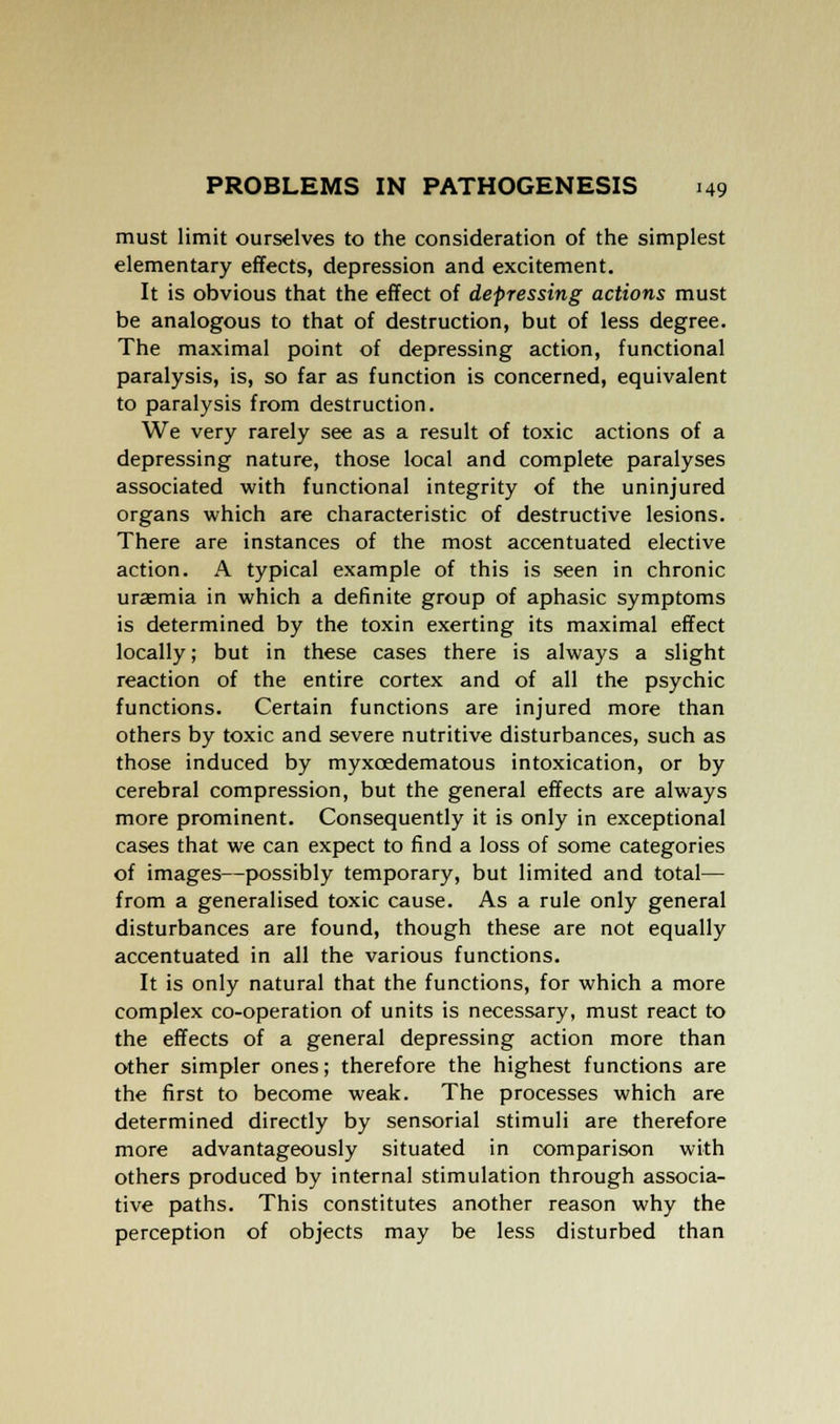 must limit ourselves to the consideration of the simplest elementary effects, depression and excitement. It is obvious that the effect of depressing actions must be analogous to that of destruction, but of less degree. The maximal point of depressing action, functional paralysis, is, so far as function is concerned, equivalent to paralysis from destruction. We very rarely see as a result of toxic actions of a depressing nature, those local and complete paralyses associated with functional integrity of the uninjured organs which are characteristic of destructive lesions. There are instances of the most accentuated elective action. A typical example of this is seen in chronic uraemia in which a definite group of aphasic symptoms is determined by the toxin exerting its maximal effect locally; but in these cases there is always a slight reaction of the entire cortex and of all the psychic functions. Certain functions are injured more than others by toxic and severe nutritive disturbances, such as those induced by myxcedematous intoxication, or by cerebral compression, but the general effects are always more prominent. Consequently it is only in exceptional cases that we can expect to find a loss of some categories of images—possibly temporary, but limited and total— from a generalised toxic cause. As a rule only general disturbances are found, though these are not equally accentuated in all the various functions. It is only natural that the functions, for which a more complex co-operation of units is necessary, must react to the effects of a general depressing action more than other simpler ones; therefore the highest functions are the first to become weak. The processes which are determined directly by sensorial stimuli are therefore more advantageously situated in comparison with others produced by internal stimulation through associa- tive paths. This constitutes another reason why the perception of objects may be less disturbed than