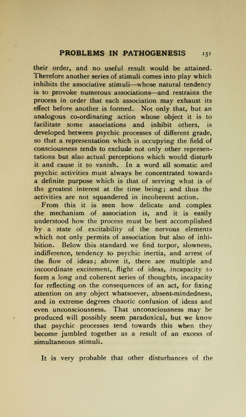 their order, and no useful result would be attained. Therefore another series of stimuli comes into play which inhibits the associative stimuli—whose natural tendency is to provoke numerous associations—and restrains the process in order that each association may exhaust its effect before another is formed. Not only that, but an analogous co-ordinating action whose object it is to facilitate some associations and inhibit others, is developed between psychic processes of different grade, so that a representation which is occupying the field of consciousness tends to exclude not only other represen- tations but also actual perceptions which would disturb it and cause it to vanish. In a word all somatic and psychic activities must always be concentrated towards a definite purpose which is that of serving what is of the greatest interest at the time being; and thus the activities are not squandered in incoherent action. From this it is seen how delicate and complex the mechanism of association is, and it is easily understood how the process must be best accomplished by a state of excitability of the nervous elements which not only permits of association but also of inhi- bition. Below this standard we find torpor, slowness, indifference, tendency to psychic inertia, and arrest of the flow of ideas; above it, there are multiple and incoordinate excitement, flight of ideas, incapacity to form a long and coherent series of thoughts, incapacity for reflecting on the consequences of an act, for fixing attention on any object whatsoever, absent-mindedness, and in extreme degrees chaotic confusion of ideas and even unconsciousness. That unconsciousness may be produced will possibly seem paradoxical, but we know that psychic processes tend towards this when they become jumbled together as a result of an excess of simultaneous stimuli. It is very probable that other disturbances of the