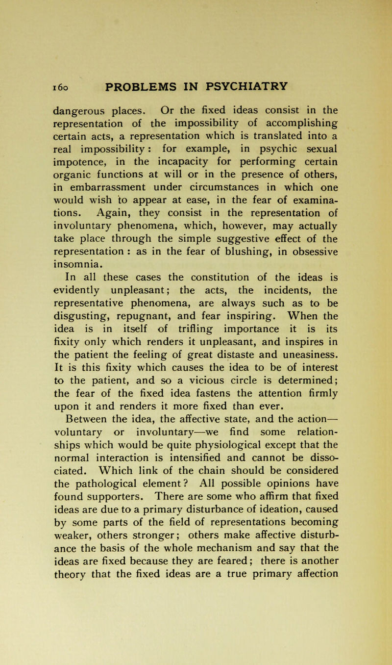 dangerous places. Or the fixed ideas consist in the representation of the impossibility of accomplishing certain acts, a representation which is translated into a real impossibility: for example, in psychic sexual impotence, in the incapacity for performing certain organic functions at will or in the presence of others, in embarrassment under circumstances in which one would wish to appear at ease, in the fear of examina- tions. Again, they consist in the representation of involuntary phenomena, which, however, may actually take place through the simple suggestive effect of the representation : as in the fear of blushing, in obsessive insomnia. In all these cases the constitution of the ideas is evidently unpleasant; the acts, the incidents, the representative phenomena, are always such as to be disgusting, repugnant, and fear inspiring. When the idea is in itself of trifling importance it is its fixity only which renders it unpleasant, and inspires in the patient the feeling of great distaste and uneasiness. It is this fixity which causes the idea to be of interest to the patient, and so a vicious circle is determined; the fear of the fixed idea fastens the attention firmly upon it and renders it more fixed than ever. Between the idea, the affective state, and the action— voluntary or involuntary—we find some relation- ships which would be quite physiological except that the normal interaction is intensified and cannot be disso- ciated. Which link of the chain should be considered the pathological element ? All possible opinions have found supporters. There are some who affirm that fixed ideas are due to a primary disturbance of ideation, caused by some parts of the field of representations becoming weaker, others stronger; others make affective disturb- ance the basis of the whole mechanism and say that the ideas are fixed because they are feared; there is another theory that the fixed ideas are a true primary affection