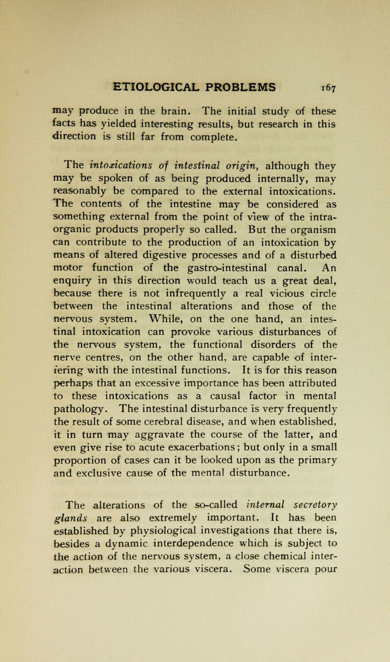 may produce in the brain. The initial study of these facts has yielded interesting results, but research in this direction is still far from complete. The intoxications of intestinal origin, although they may be spoken of as being produced internally, may reasonably be compared to the external intoxications. The contents of the intestine may be considered as something external from the point of view of the intra- organic products properly so called. But the organism can contribute to the production of an intoxication by means of altered digestive processes and of a disturbed motor function of the gastro-intestinal canal. An enquiry in this direction would teach us a great deal, because there is not infrequently a real vicious circle between the intestinal alterations and those of the nervous system. While, on the one hand, an intes- tinal intoxication can provoke various disturbances of the nervous system, the functional disorders of the nerve centres, on the other hand, are capable of inter- fering with the intestinal functions. It is for this reason perhaps that an excessive importance has been attributed to these intoxications as a causal factor in mental pathology. The intestinal disturbance is very frequently the result of some cerebral disease, and when established, it in turn may aggravate the course of the latter, and even give rise to acute exacerbations; but only in a small proportion of cases can it be looked upon as the primary and exclusive cause of the mental disturbance. The alterations of the so-called internal secretory glands are also extremely important. It has been established by physiological investigations that there is, besides a dynamic interdependence which is subject to the action of the nervous system, a close chemical inter- action between the various viscera. Some viscera pour