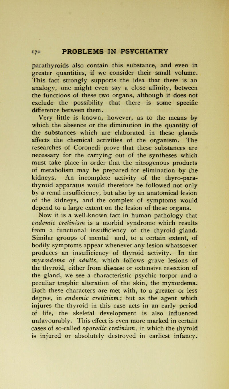 parathyroids also contain this substance, and even in greater quantities, if we consider their small volume. This fact strongly supports the idea that there is an analogy, one might even say a close affinity, between the functions of these two organs, although it does not exclude the possibility that there is some specific difference between them. Very little is known, however, as to the means by which the absence or the diminution in the quantity of the substances which are elaborated in these glands affects the chemical activities of the organism. The researches of Coronedi prove that these substances are necessary for the carrying out of the syntheses which must take place in order that the nitrogenous products of metabolism may be prepared for elimination by the kidneys. An incomplete activity of the thyro-para- thyroid apparatus would therefore be followed not only by a renal insufficiency, but also by an anatomical lesion of the kidneys, and the complex of symptoms would depend to a large extent on the lesion of these organs. Now it is a well-known fact in human pathology that endemic cretinism is a morbid syndrome which results from a functional insufficiency of the thyroid gland. Similar groups of mental and, to a certain extent, of bodily symptoms appear whenever any lesion whatsoever produces an insufficiency of thyroid activity. In the myxcedema of adults, which follows grave lesions of the thyroid, either from disease or extensive resection of the gland, we see a characteristic psychic torpor and a peculiar trophic alteration of the skin, the myxcedema. Both these characters are met with, to a greater or less degree, in endemic cretinism; but as the agent which injures the thyroid in this case acts in an early period of life, the skeletal development is also influenced unfavourably. This effect is even more marked in certain cases of so-called sporadic cretinism, in which the thyroid is injured or absolutely destroyed in earliest infancy.