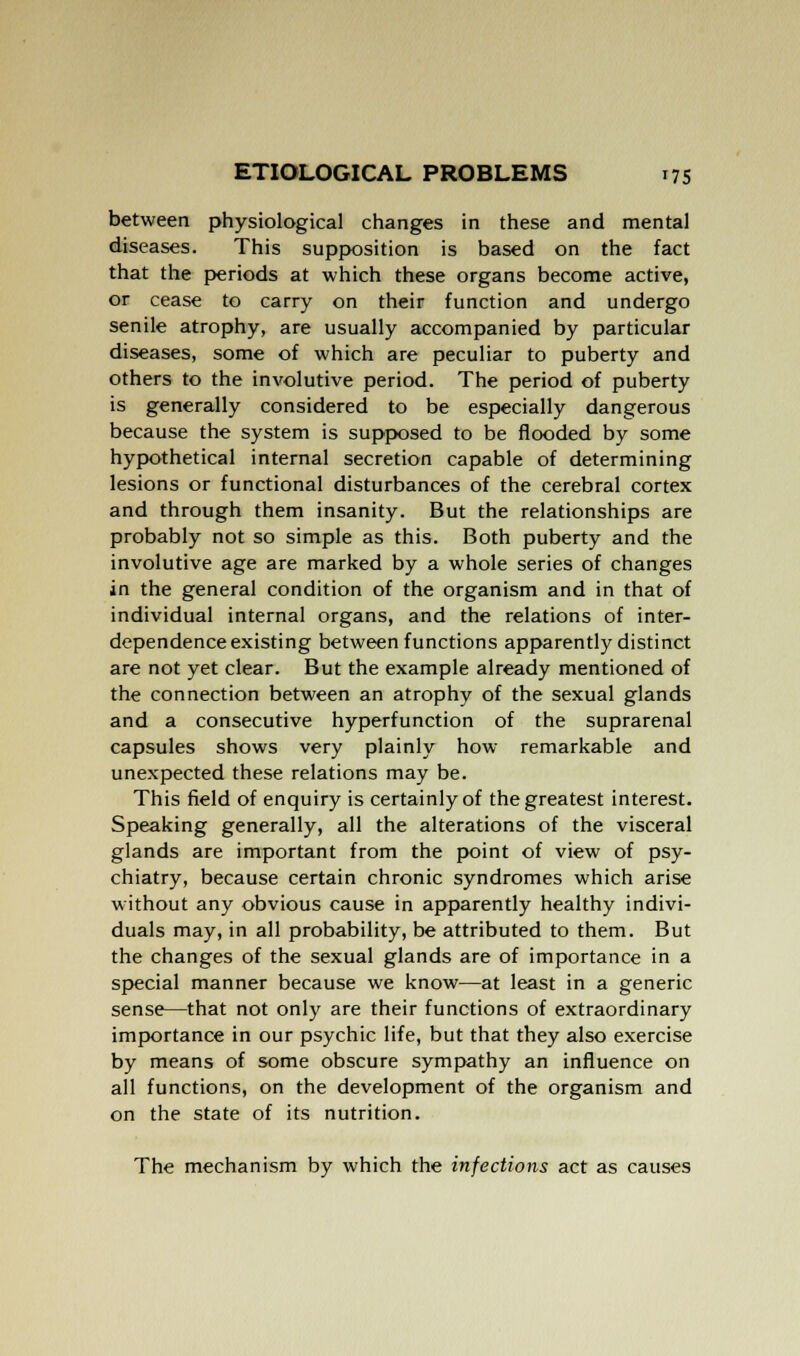 between physiological changes in these and mental diseases. This supposition is based on the fact that the periods at which these organs become active, or cease to carry on their function and undergo senile atrophy, are usually accompanied by particular diseases, some of which are peculiar to puberty and others to the involutive period. The period of puberty is generally considered to be especially dangerous because the system is supposed to be flooded by some hypothetical internal secretion capable of determining lesions or functional disturbances of the cerebral cortex and through them insanity. But the relationships are probably not so simple as this. Both puberty and the involutive age are marked by a whole series of changes in the general condition of the organism and in that of individual internal organs, and the relations of inter- dependence existing between functions apparently distinct are not yet clear. But the example already mentioned of the connection between an atrophy of the sexual glands and a consecutive hyperfunction of the suprarenal capsules shows very plainly how remarkable and unexpected these relations may be. This field of enquiry is certainly of the greatest interest. Speaking generally, all the alterations of the visceral glands are important from the point of view of psy- chiatry, because certain chronic syndromes which arise without any obvious cause in apparently healthy indivi- duals may, in all probability, be attributed to them. But the changes of the sexual glands are of importance in a special manner because we know—at least in a generic sense—that not only are their functions of extraordinary importance in our psychic life, but that they also exercise by means of some obscure sympathy an influence on all functions, on the development of the organism and on the state of its nutrition. The mechanism by which the infections act as causes