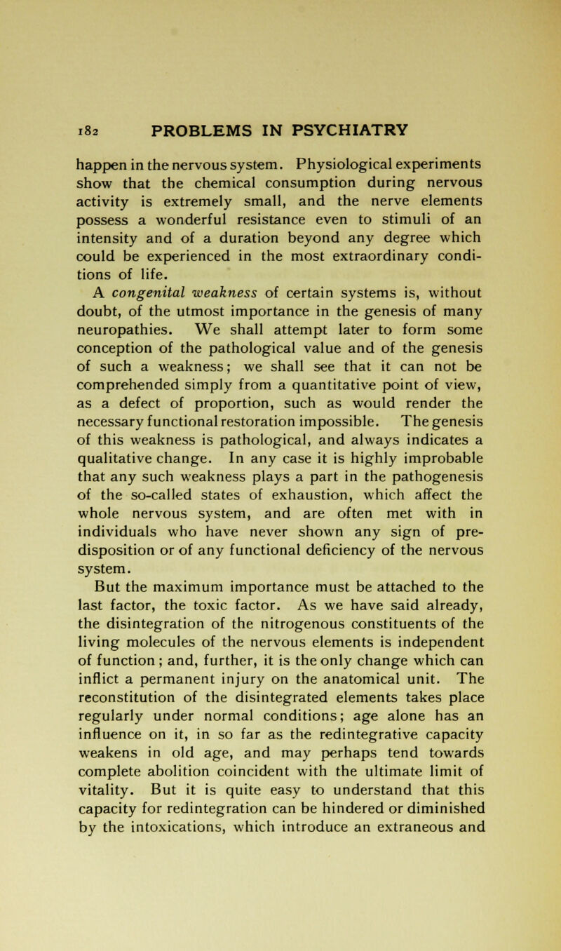 happen in the nervous system. Physiological experiments show that the chemical consumption during nervous activity is extremely small, and the nerve elements possess a wonderful resistance even to stimuli of an intensity and of a duration beyond any degree which could be experienced in the most extraordinary condi- tions of life. A congenital weakness of certain systems is, without doubt, of the utmost importance in the genesis of many neuropathies. We shall attempt later to form some conception of the pathological value and of the genesis of such a weakness; we shall see that it can not be comprehended simply from a quantitative point of view, as a defect of proportion, such as would render the necessary functional restoration impossible. The genesis of this weakness is pathological, and always indicates a qualitative change. In any case it is highly improbable that any such weakness plays a part in the pathogenesis of the so-called states of exhaustion, which affect the whole nervous system, and are often met with in individuals who have never shown any sign of pre- disposition or of any functional deficiency of the nervous system. But the maximum importance must be attached to the last factor, the toxic factor. As we have said already, the disintegration of the nitrogenous constituents of the living molecules of the nervous elements is independent of function ; and, further, it is the only change which can inflict a permanent injury on the anatomical unit. The reconstitution of the disintegrated elements takes place regularly under normal conditions; age alone has an influence on it, in so far as the redintegrative capacity weakens in old age, and may perhaps tend towards complete abolition coincident with the ultimate limit of vitality. But it is quite easy to understand that this capacity for redintegration can be hindered or diminished by the intoxications, which introduce an extraneous and