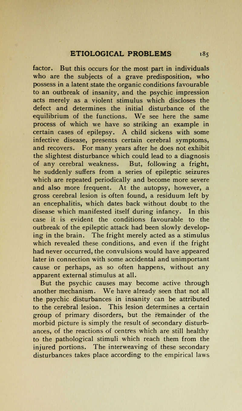 factor. But this occurs for the most part in individuals who are the subjects of a grave predisposition, who possess in a latent state the organic conditions favourable to an outbreak of insanity, and the psychic impression acts merely as a violent stimulus which discloses the defect and determines the initial disturbance of the equilibrium of the functions. We see here the same process of which we have so striking an example in certain cases of epilepsy. A child sickens with some infective disease, presents certain cerebral symptoms, and recovers. For many years after he does not exhibit the slightest disturbance which could lead to a diagnosis of any cerebral weakness. But, following a fright, he suddenly suffers from a series of epileptic seizures which are repeated periodically and become more severe and also more frequent. At the autopsy, however, a gross cerebral lesion is often found, a residuum left by an encephalitis, which dates back without doubt to the disease which manifested itself during infancy. In this case it is evident the conditions favourable to the outbreak of the epileptic attack had been slowly develop- ing in the brain. The fright merely acted as a stimulus which revealed these conditions, and even if the fright had never occurred, the convulsions would have appeared later in connection with some accidental and unimportant cause or perhaps, as so often happens, without any apparent external stimulus at all. But the psychic causes may become active through another mechanism. We have already seen that not all the psychic disturbances in insanity can be attributed to the cerebral lesion. This lesion determines a certain group of primary disorders, but the remainder of the morbid picture is simply the result of secondary disturb- ances, of the reactions of centres which are still healthy to the pathological stimuli which reach them from the injured portions. The interweaving of these secondary disturbances takes place according to the empirical laws