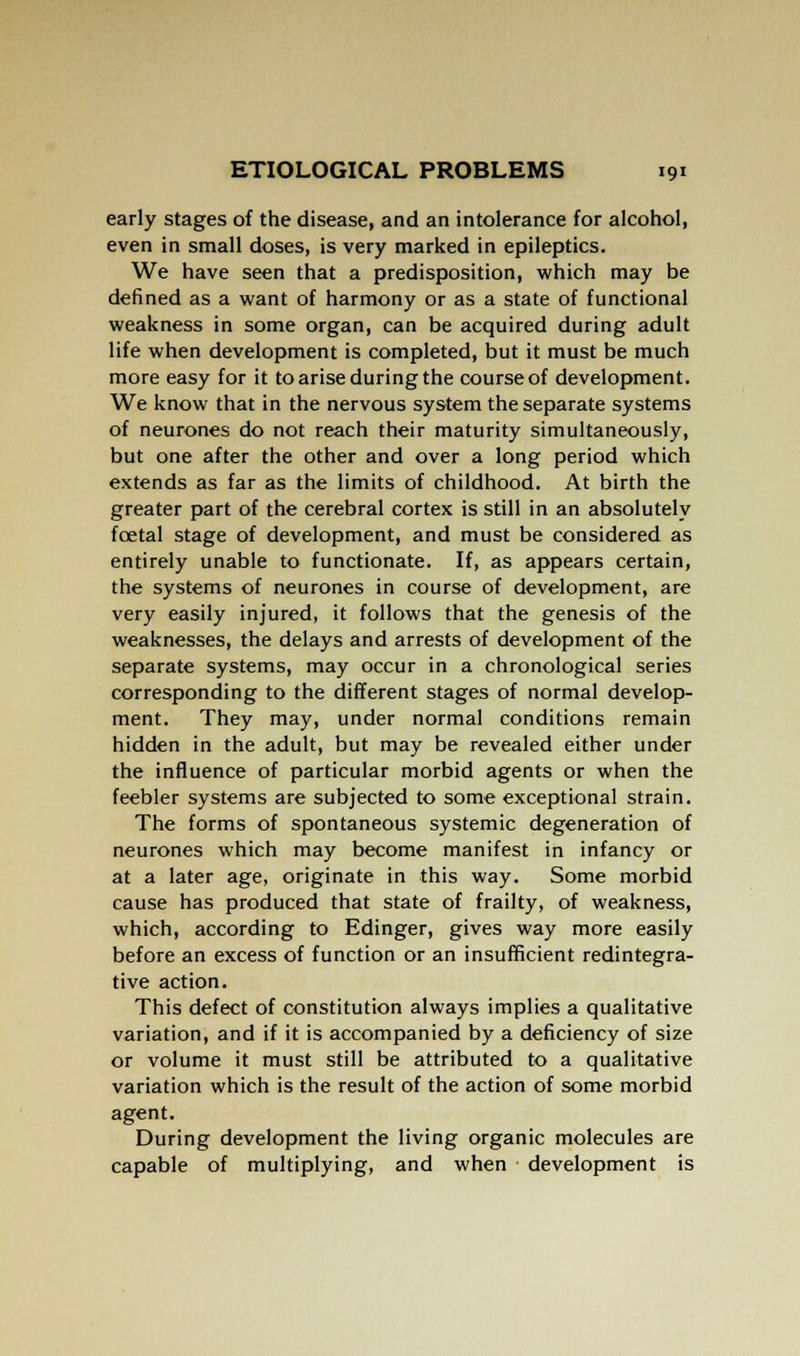 early stages of the disease, and an intolerance for alcohol, even in small doses, is very marked in epileptics. We have seen that a predisposition, which may be defined as a want of harmony or as a state of functional weakness in some organ, can be acquired during adult life when development is completed, but it must be much more easy for it to arise during the course of development. We know that in the nervous system the separate systems of neurones do not reach their maturity simultaneously, but one after the other and over a long period which extends as far as the limits of childhood. At birth the greater part of the cerebral cortex is still in an absolutely fcetal stage of development, and must be considered as entirely unable to functionate. If, as appears certain, the systems of neurones in course of development, are very easily injured, it follows that the genesis of the weaknesses, the delays and arrests of development of the separate systems, may occur in a chronological series corresponding to the different stages of normal develop- ment. They may, under normal conditions remain hidden in the adult, but may be revealed either under the influence of particular morbid agents or when the feebler systems are subjected to some exceptional strain. The forms of spontaneous systemic degeneration of neurones which may become manifest in infancy or at a later age, originate in this way. Some morbid cause has produced that state of frailty, of weakness, which, according to Edinger, gives way more easily before an excess of function or an insufficient redintegra- tive action. This defect of constitution always implies a qualitative variation, and if it is accompanied by a deficiency of size or volume it must still be attributed to a qualitative variation which is the result of the action of some morbid agent. During development the living organic molecules are capable of multiplying, and when development is