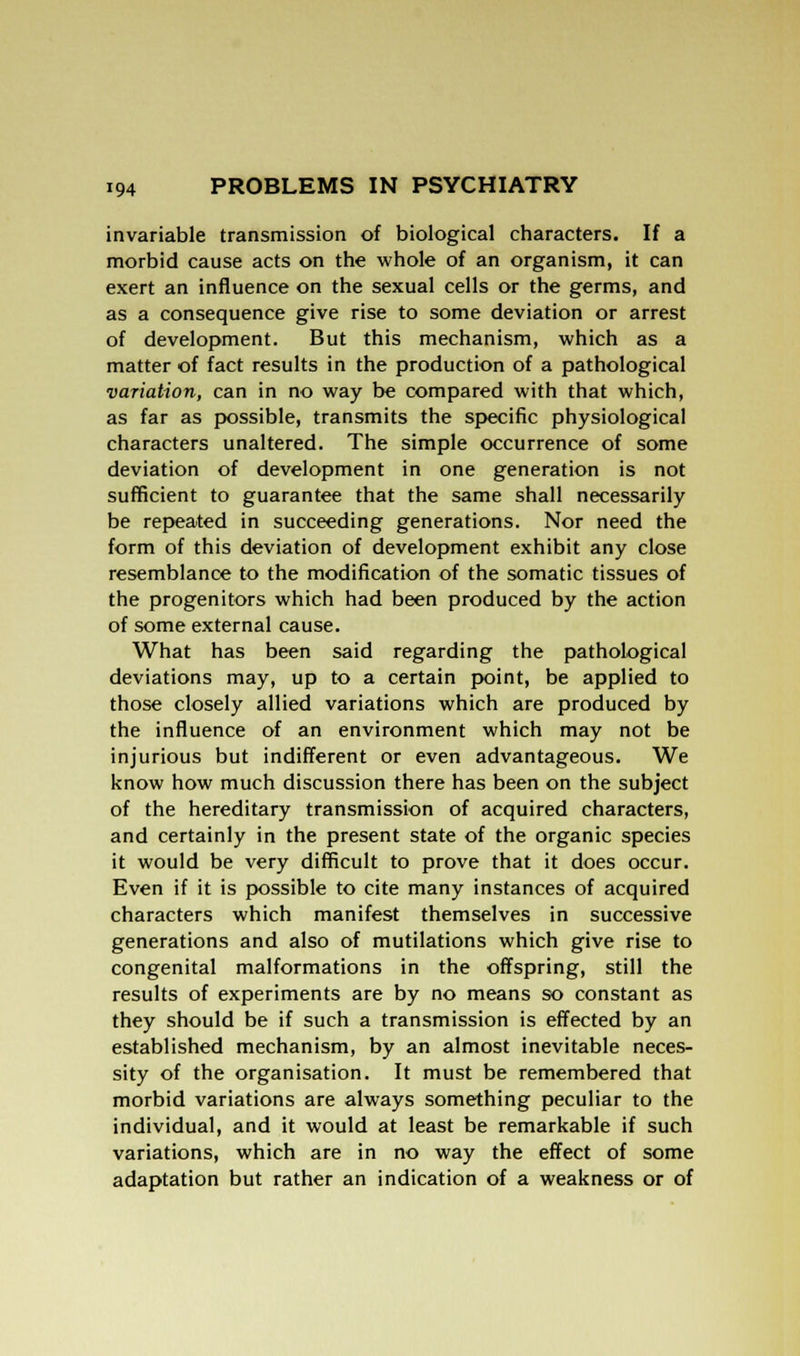 invariable transmission of biological characters. If a morbid cause acts on the whole of an organism, it can exert an influence on the sexual cells or the germs, and as a consequence give rise to some deviation or arrest of development. But this mechanism, which as a matter of fact results in the production of a pathological variation, can in no way be compared with that which, as far as possible, transmits the specific physiological characters unaltered. The simple occurrence of some deviation of development in one generation is not sufficient to guarantee that the same shall necessarily be repeated in succeeding generations. Nor need the form of this deviation of development exhibit any close resemblance to the modification of the somatic tissues of the progenitors which had been produced by the action of some external cause. What has been said regarding the pathological deviations may, up to a certain point, be applied to those closely allied variations which are produced by the influence of an environment which may not be injurious but indifferent or even advantageous. We know how much discussion there has been on the subject of the hereditary transmission of acquired characters, and certainly in the present state of the organic species it would be very difficult to prove that it does occur. Even if it is possible to cite many instances of acquired characters which manifest themselves in successive generations and also of mutilations which give rise to congenital malformations in the offspring, still the results of experiments are by no means so constant as they should be if such a transmission is effected by an established mechanism, by an almost inevitable neces- sity of the organisation. It must be remembered that morbid variations are always something peculiar to the individual, and it would at least be remarkable if such variations, which are in no way the effect of some adaptation but rather an indication of a weakness or of