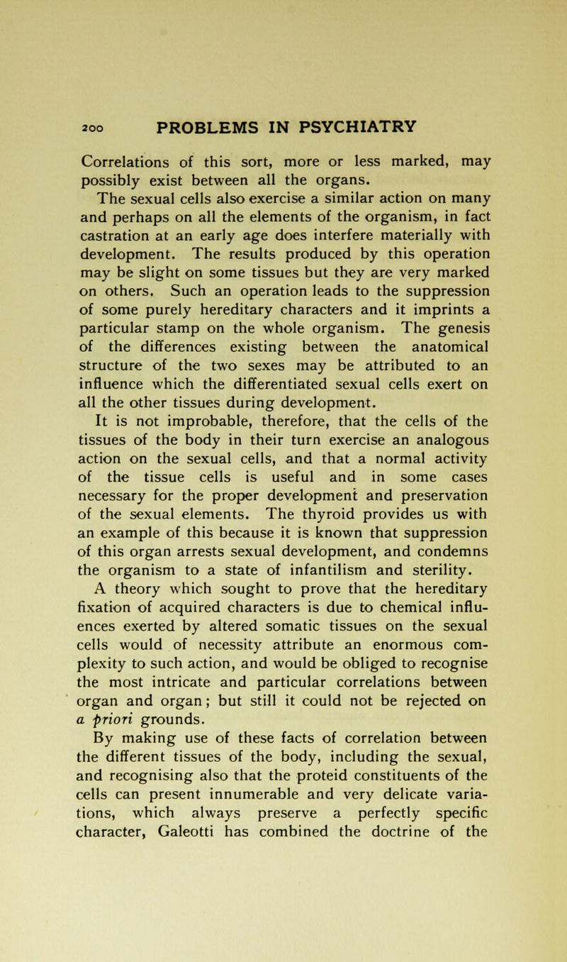 Correlations of this sort, more or less marked, may possibly exist between all the organs. The sexual cells also exercise a similar action on many and perhaps on all the elements of the organism, in fact castration at an early age does interfere materially with development. The results produced by this operation may be slight on some tissues but they are very marked on others. Such an operation leads to the suppression of some purely hereditary characters and it imprints a particular stamp on the whole organism. The genesis of the differences existing between the anatomical structure of the two sexes may be attributed to an influence which the differentiated sexual cells exert on all the other tissues during development. It is not improbable, therefore, that the cells of the tissues of the body in their turn exercise an analogous action on the sexual cells, and that a normal activity of the tissue cells is useful and in some cases necessary for the proper development and preservation of the sexual elements. The thyroid provides us with an example of this because it is known that suppression of this organ arrests sexual development, and condemns the organism to a state of infantilism and sterility. A theory which sought to prove that the hereditary fixation of acquired characters is due to chemical influ- ences exerted by altered somatic tissues on the sexual cells would of necessity attribute an enormous com- plexity to such action, and would be obliged to recognise the most intricate and particular correlations between organ and organ; but still it could not be rejected on a priori grounds. By making use of these facts of correlation between the different tissues of the body, including the sexual, and recognising also that the proteid constituents of the cells can present innumerable and very delicate varia- tions, which always preserve a perfectly specific character, Galeotti has combined the doctrine of the