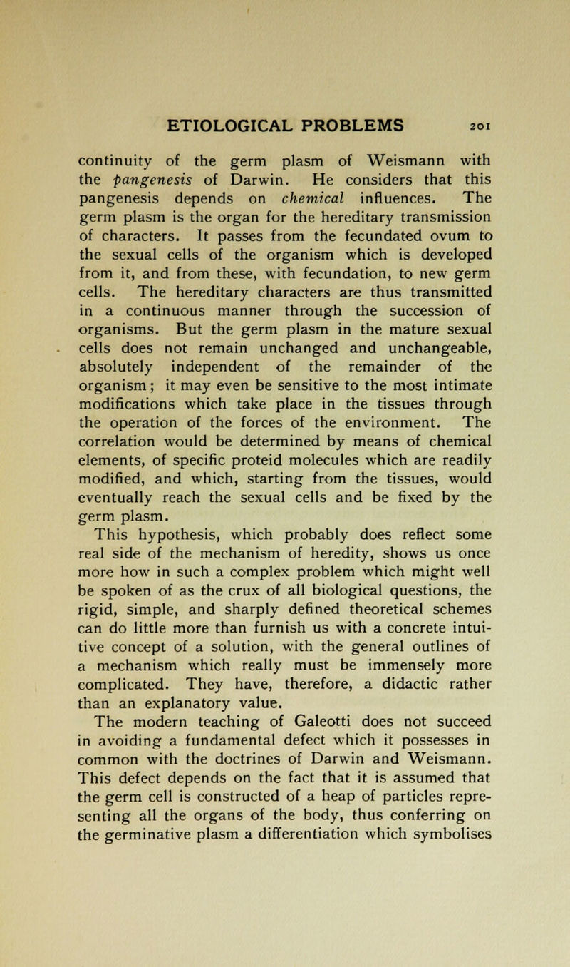continuity of the germ plasm of Weismann with the pangenesis of Darwin. He considers that this pangenesis depends on chemical influences. The germ plasm is the organ for the hereditary transmission of characters. It passes from the fecundated ovum to the sexual cells of the organism which is developed from it, and from these, with fecundation, to new germ cells. The hereditary characters are thus transmitted in a continuous manner through the succession of organisms. But the germ plasm in the mature sexual cells does not remain unchanged and unchangeable, absolutely independent of the remainder of the organism; it may even be sensitive to the most intimate modifications which take place in the tissues through the operation of the forces of the environment. The correlation would be determined by means of chemical elements, of specific proteid molecules which are readily modified, and which, starting from the tissues, would eventually reach the sexual cells and be fixed by the germ plasm. This hypothesis, which probably does reflect some real side of the mechanism of heredity, shows us once more how in such a complex problem which might well be spoken of as the crux of all biological questions, the rigid, simple, and sharply defined theoretical schemes can do little more than furnish us with a concrete intui- tive concept of a solution, with the general outlines of a mechanism which really must be immensely more complicated. They have, therefore, a didactic rather than an explanatory value. The modern teaching of Galeotti does not succeed in avoiding a fundamental defect which it possesses in common with the doctrines of Darwin and Weismann. This defect depends on the fact that it is assumed that the germ cell is constructed of a heap of particles repre- senting all the organs of the body, thus conferring on the germinative plasm a differentiation which symbolises