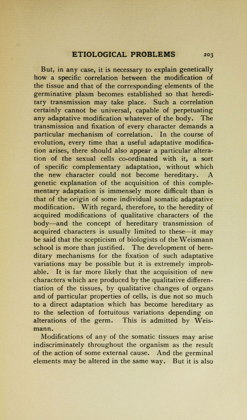But, in any case, it is necessary to explain genetically how a specific correlation between the modification of the tissue and that of the corresponding elements of the germinative plasm becomes established so that heredi- tary transmission may take place. Such a correlation certainly cannot be universal, capable of perpetuating any adaptative modification whatever of the body. The transmission and fixation of every character demands a particular mechanism of correlation. In the course of evolution, every time that a useful adaptative modifica- tion arises, there should also appear a particular altera- tion of the sexual cells co-ordinated with it, a sort of specific complementary adaptation, without which the new character could not become hereditary. A genetic explanation of the acquisition of this comple- mentary adaptation is immensely more difficult than is that of the origin of some individual somatic adaptative modification. With regard, therefore, to the heredity of acquired modifications of qualitative characters of the body—and the concept of hereditary transmission of acquired characters is usually limited to these—it may be said that the scepticism of biologists of the Weismann school is more than justified. The development of here- ditary mechanisms for the fixation of such adaptative variations may be possible but it is extremely improb- able. It is far more likely that the acquisition of new characters which are produced by the qualitative differen- tiation of the tissues, by qualitative changes of organs and of particular properties of cells, is due not so much to a direct adaptation which has become hereditary as to the selection of fortuitous variations depending on alterations of the germ. This is admitted by Weis- mann. Modifications of any of the somatic tissues may arise indiscriminately throughout the organism as the result of the action of some external cause. And the germinal elements may be altered in the same way. But it is also