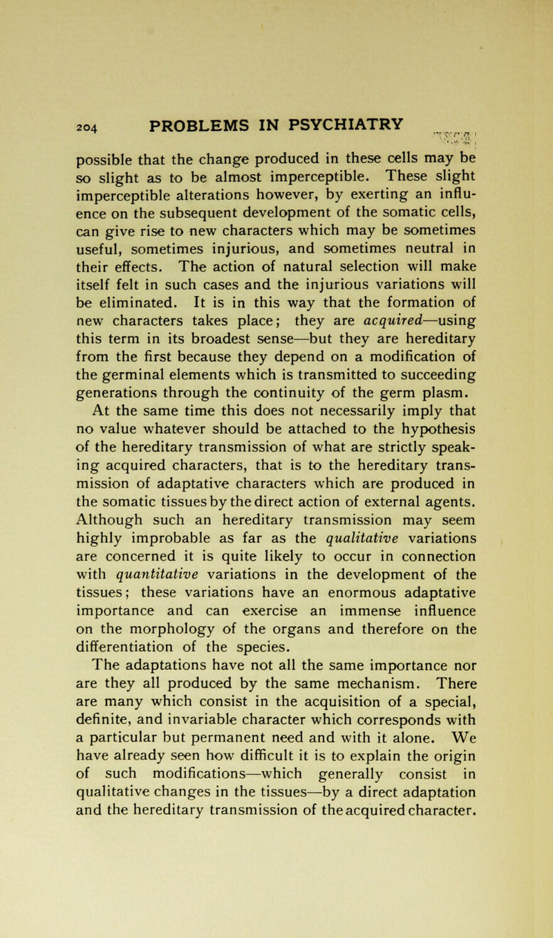 possible that the change produced in these cells may be so slight as to be almost imperceptible. These slight imperceptible alterations however, by exerting an influ- ence on the subsequent development of the somatic cells, can give rise to new characters which may be sometimes useful, sometimes injurious, and sometimes neutral in their effects. The action of natural selection will make itself felt in such cases and the injurious variations will be eliminated. It is in this way that the formation of new characters takes place; they are acquired—using this term in its broadest sense—but they are hereditary from the first because they depend on a modification of the germinal elements which is transmitted to succeeding generations through the continuity of the germ plasm. At the same time this does not necessarily imply that no value whatever should be attached to the hypothesis of the hereditary transmission of what are strictly speak- ing acquired characters, that is to the hereditary trans- mission of adaptative characters which are produced in the somatic tissues by the direct action of external agents. Although such an hereditary transmission may seem highly improbable as far as the qualitative variations are concerned it is quite likely to occur in connection with quantitative variations in the development of the tissues; these variations have an enormous adaptative importance and can exercise an immense influence on the morphology of the organs and therefore on the differentiation of the species. The adaptations have not all the same importance nor are they all produced by the same mechanism. There are many which consist in the acquisition of a special, definite, and invariable character which corresponds with a particular but permanent need and with it alone. We have already seen how difficult it is to explain the origin of such modifications—which generally consist in qualitative changes in the tissues—by a direct adaptation and the hereditary transmission of the acquired character.