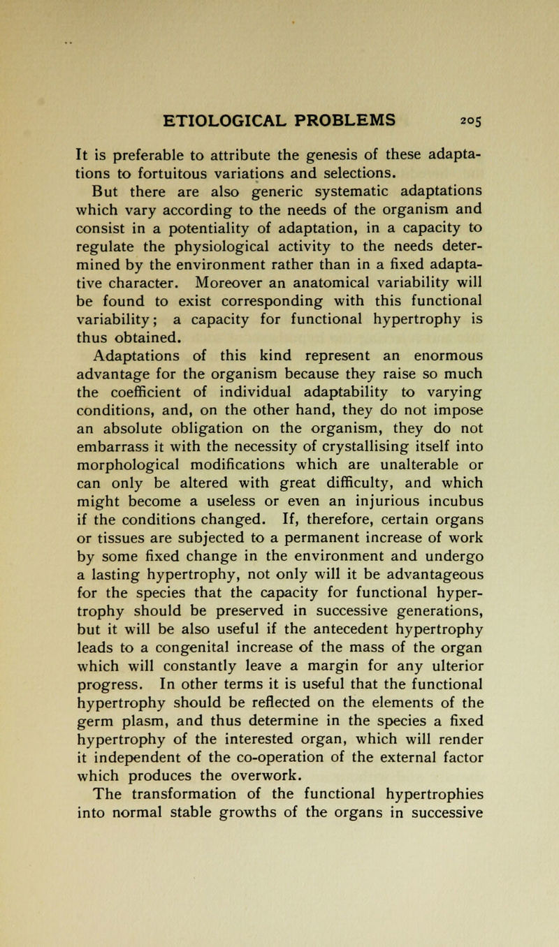 It is preferable to attribute the genesis of these adapta- tions to fortuitous variations and selections. But there are also generic systematic adaptations which vary according to the needs of the organism and consist in a potentiality of adaptation, in a capacity to regulate the physiological activity to the needs deter- mined by the environment rather than in a fixed adapta- tive character. Moreover an anatomical variability will be found to exist corresponding with this functional variability; a capacity for functional hypertrophy is thus obtained. Adaptations of this kind represent an enormous advantage for the organism because they raise so much the coefficient of individual adaptability to varying conditions, and, on the other hand, they do not impose an absolute obligation on the organism, they do not embarrass it with the necessity of crystallising itself into morphological modifications which are unalterable or can only be altered with great difficulty, and which might become a useless or even an injurious incubus if the conditions changed. If, therefore, certain organs or tissues are subjected to a permanent increase of work by some fixed change in the environment and undergo a lasting hypertrophy, not only will it be advantageous for the species that the capacity for functional hyper- trophy should be preserved in successive generations, but it will be also useful if the antecedent hypertrophy leads to a congenital increase of the mass of the organ which will constantly leave a margin for any ulterior progress. In other terms it is useful that the functional hypertrophy should be reflected on the elements of the germ plasm, and thus determine in the species a fixed hypertrophy of the interested organ, which will render it independent of the co-operation of the external factor which produces the overwork. The transformation of the functional hypertrophies into normal stable growths of the organs in successive
