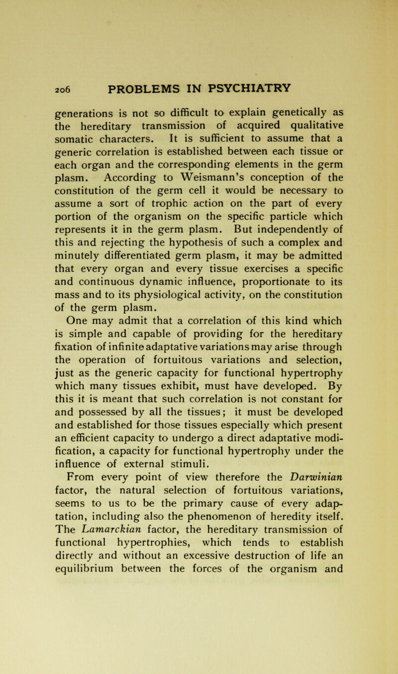generations is not so difficult to explain genetically as the hereditary transmission of acquired qualitative somatic characters. It is sufficient to assume that a generic correlation is established between each tissue or each organ and the corresponding elements in the germ plasm. According to Weismann's conception of the constitution of the germ cell it would be necessary to assume a sort of trophic action on the part of every portion of the organism on the specific particle which represents it in the germ plasm. But independently of this and rejecting the hypothesis of such a complex and minutely differentiated germ plasm, it may be admitted that every organ and every tissue exercises a specific and continuous dynamic influence, proportionate to its mass and to its physiological activity, on the constitution of the germ plasm. One may admit that a correlation of this kind which is simple and capable of providing for the hereditary fixation of infinite adaptative variations may arise through the operation of fortuitous variations and selection, just as the generic capacity for functional hypertrophy which many tissues exhibit, must have developed. By this it is meant that such correlation is not constant for and possessed by all the tissues; it must be developed and established for those tissues especially which present an efficient capacity to undergo a direct adaptative modi- fication, a capacity for functional hypertrophy under the influence of external stimuli. From every point of view therefore the Darwinian factor, the natural selection of fortuitous variations, seems to us to be the primary cause of every adap- tation, including also the phenomenon of heredity itself. The Lamarckian factor, the hereditary transmission of functional hypertrophies, which tends to establish directly and without an excessive destruction of life an equilibrium between the forces of the organism and