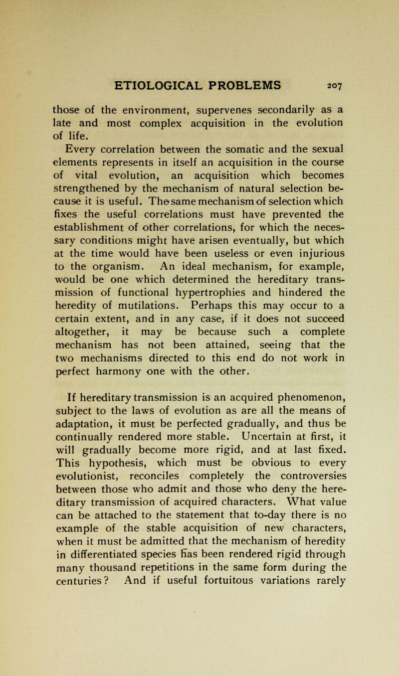 those of the environment, supervenes secondarily as a late and most complex acquisition in the evolution of life. Every correlation between the somatic and the sexual elements represents in itself an acquisition in the course of vital evolution, an acquisition which becomes strengthened by the mechanism of natural selection be- cause it is useful. Thesame mechanism of selection which fixes the useful correlations must have prevented the establishment of other correlations, for which the neces- sary conditions might have arisen eventually, but which at the time would have been useless or even injurious to the organism. An ideal mechanism, for example, would be one which determined the hereditary trans- mission of functional hypertrophies and hindered the heredity of mutilations. Perhaps this may occur to a certain extent, and in any case, if it does not succeed altogether, it may be because such a complete mechanism has not been attained, seeing that the two mechanisms directed to this end do not work in perfect harmony one with the other. If hereditary transmission is an acquired phenomenon, subject to the laws of evolution as are all the means of adaptation, it must be perfected gradually, and thus be continually rendered more stable. Uncertain at first, it will gradually become more rigid, and at last fixed. This hypothesis, which must be obvious to every evolutionist, reconciles completely the controversies between those who admit and those who deny the here- ditary transmission of acquired characters. What value can be attached to the statement that to-day there is no example of the stable acquisition of new characters, when it must be admitted that the mechanism of heredity in differentiated species has been rendered rigid through many thousand repetitions in the same form during the centuries ? And if useful fortuitous variations rarely