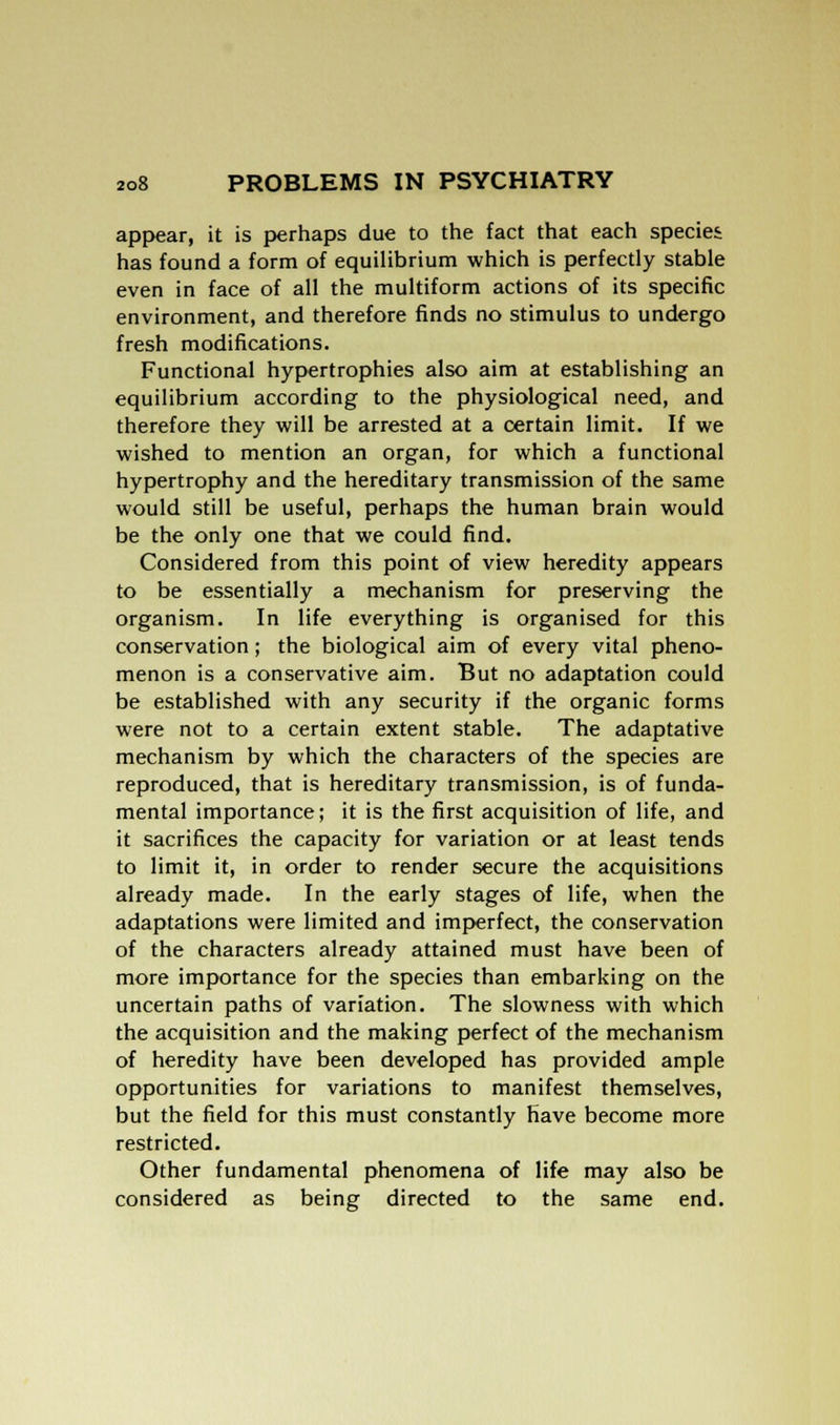 appear, it is perhaps due to the fact that each species has found a form of equilibrium which is perfectly stable even in face of all the multiform actions of its specific environment, and therefore finds no stimulus to undergo fresh modifications. Functional hypertrophies also aim at establishing an equilibrium according to the physiological need, and therefore they will be arrested at a certain limit. If we wished to mention an organ, for which a functional hypertrophy and the hereditary transmission of the same would still be useful, perhaps the human brain would be the only one that we could find. Considered from this point of view heredity appears to be essentially a mechanism for preserving the organism. In life everything is organised for this conservation; the biological aim of every vital pheno- menon is a conservative aim. But no adaptation could be established with any security if the organic forms were not to a certain extent stable. The adaptative mechanism by which the characters of the species are reproduced, that is hereditary transmission, is of funda- mental importance; it is the first acquisition of life, and it sacrifices the capacity for variation or at least tends to limit it, in order to render secure the acquisitions already made. In the early stages of life, when the adaptations were limited and imperfect, the conservation of the characters already attained must have been of more importance for the species than embarking on the uncertain paths of variation. The slowness with which the acquisition and the making perfect of the mechanism of heredity have been developed has provided ample opportunities for variations to manifest themselves, but the field for this must constantly have become more restricted. Other fundamental phenomena of life may also be considered as being directed to the same end.