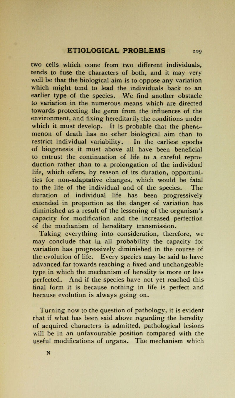 two cells which come from two different individuals, tends to fuse the characters of both, and it may very well be that the biological aim is to oppose any variation which might tend to lead the individuals back to an earlier type of the species. We find another obstacle to variation in the numerous means which are directed towards protecting the germ from the influences of the environment, and fixing hereditarily the conditions under which it must develop. It is probable that the phenir- menon of death has no other biological aim than to restrict individual variability. In the earliest epochs of biogenesis it must above all have been beneficial to entrust the continuation of life to a careful repro- duction rather than to a prolongation of the individual life, which offers, by reason of its duration, opportuni- ties for non-adaptative changes, which would be fatal to the life of the individual and of the species. The duration of individual life has been progressively extended in proportion as the danger of variation has diminished as a result of the lessening of the organism's capacity for modification and the increased perfection of the mechanism of hereditary transmission. Taking everything into consideration, therefore, we may conclude that in all probability the capacity for variation has progressively diminished in the course of the evolution of life. Every species may be said to have advanced far towards reaching a fixed and unchangeable type in which the mechanism of heredity is more or less perfected. And if the species have not yet reached this final form it is because nothing in life is perfect and because evolution is always going on. Turning now to the question of pathology, it is evident that if what has been said above regarding the heredity of acquired characters is admitted, pathological lesions will be in an unfavourable position compared with the useful modifications of organs. The mechanism which