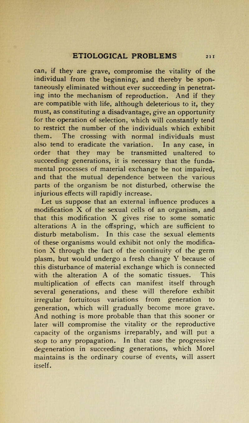 can, if they are grave, compromise the vitality of the individual from the beginning, and thereby be spon- taneously eliminated without ever succeeding in penetrat- ing into the mechanism of reproduction. And if they are compatible with life, although deleterious to it, they must, as constituting a disadvantage, give an opportunity for the operation of selection, which will constantly tend to restrict the number of the individuals which exhibit them. The crossing with normal individuals must also tend to eradicate the variation. In any case, in order that they may be transmitted unaltered to succeeding generations, it is necessary that the funda- mental processes of material exchange be not impaired, and that the mutual dependence between the various parts of the organism be not disturbed, otherwise the injurious effects will rapidly increase. Let us suppose that an external influence produces a modification X of the sexual cells of an organism, and that this modification X gives rise to some somatic alterations A in the offspring, which are sufficient to disturb metabolism. In this case the sexual elements of these organisms would exhibit not only the modifica- tion X through the fact of the continuity of the germ plasm, but would undergo a fresh change Y because of this disturbance of material exchange which is connected with the alteration A of the somatic tissues. This multiplication of effects can manifest itself through several generations, and these will therefore exhibit irregular fortuitous variations from generation to generation, which will gradually become more grave. And nothing is more probable than that this sooner or later will compromise the vitality or the reproductive capacity of the organisms irreparably, and will put a stop to any propagation. In that case the progressive degeneration in succeeding generations, which Morel maintains is the ordinary course of events, will assert itself.