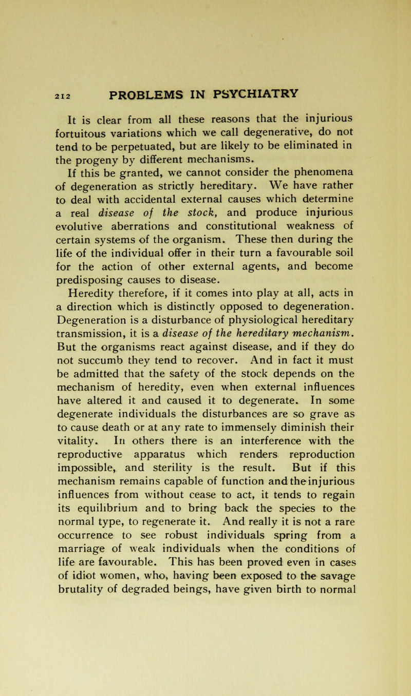 It is clear from all these reasons that the injurious fortuitous variations which we call degenerative, do not tend to be perpetuated, but are likely to be eliminated in the progeny by different mechanisms. If this be granted, we cannot consider the phenomena of degeneration as strictly hereditary. We have rather to deal with accidental external causes which determine a real disease of the stock, and produce injurious evolutive aberrations and constitutional weakness of certain systems of the organism. These then during the life of the individual offer in their turn a favourable soil for the action of other external agents, and become predisposing causes to disease. Heredity therefore, if it comes into play at all, acts in a direction which is distinctly opposed to degeneration. Degeneration is a disturbance of physiological hereditary transmission, it is a disease of the hereditary mechanism. But the organisms react against disease, and if they do not succumb they tend to recover. And in fact it must be admitted that the safety of the stock depends on the mechanism of heredity, even when external influences have altered it and caused it to degenerate. In some degenerate individuals the disturbances are so grave as to cause death or at any rate to immensely diminish their vitality. In others there is an interference with the reproductive apparatus which renders reproduction impossible, and sterility is the result. But if this mechanism remains capable of function and the injurious influences from without cease to act, it tends to regain its equilibrium and to bring back the species to the normal type, to regenerate it. And really it is not a rare occurrence to see robust individuals spring from a marriage of weak individuals when the conditions of life are favourable. This has been proved even in cases of idiot women, who, having been exposed to the savage brutality of degraded beings, have given birth to normal