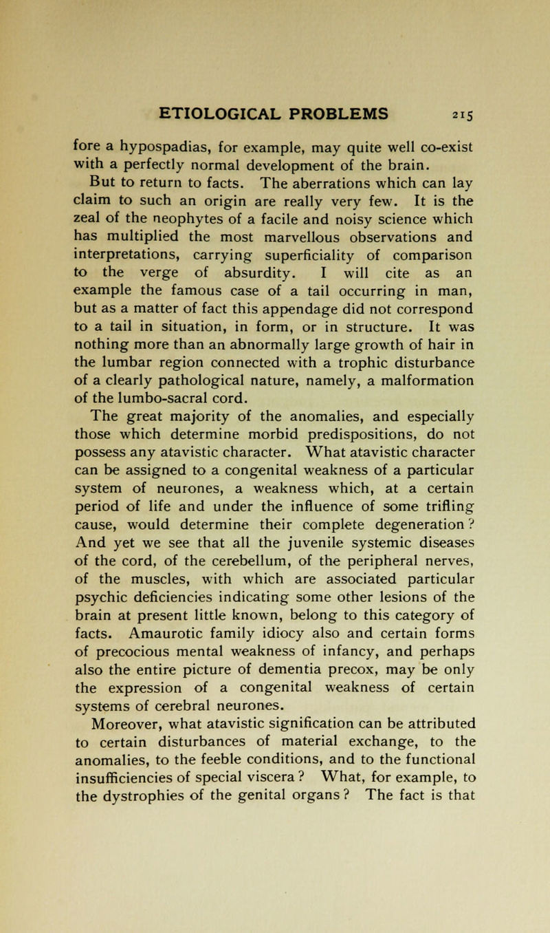 fore a hypospadias, for example, may quite well co-exist with a perfectly normal development of the brain. But to return to facts. The aberrations which can lay claim to such an origin are really very few. It is the zeal of the neophytes of a facile and noisy science which has multiplied the most marvellous observations and interpretations, carrying superficiality of comparison to the verge of absurdity. I will cite as an example the famous case of a tail occurring in man, but as a matter of fact this appendage did not correspond to a tail in situation, in form, or in structure. It was nothing more than an abnormally large growth of hair in the lumbar region connected with a trophic disturbance of a clearly pathological nature, namely, a malformation of the lumbo-sacral cord. The great majority of the anomalies, and especially those which determine morbid predispositions, do not possess any atavistic character. What atavistic character can be assigned to a congenital weakness of a particular system of neurones, a weakness which, at a certain period of life and under the influence of some trifling cause, would determine their complete degeneration ? And yet we see that all the juvenile systemic diseases of the cord, of the cerebellum, of the peripheral nerves, of the muscles, with which are associated particular psychic deficiencies indicating some other lesions of the brain at present little known, belong to this category of facts. Amaurotic family idiocy also and certain forms of precocious mental weakness of infancy, and perhaps also the entire picture of dementia precox, may be only the expression of a congenital weakness of certain systems of cerebral neurones. Moreover, what atavistic signification can be attributed to certain disturbances of material exchange, to the anomalies, to the feeble conditions, and to the functional insufficiencies of special viscera ? What, for example, to the dystrophies of the genital organs ? The fact is that