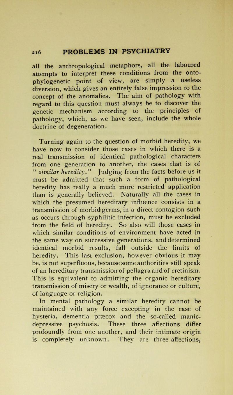 all the anthropological metaphors, all the laboured attempts to interpret these conditions from the onto- phylogenetic point of view, are simply a useless diversion, which gives an entirely false impression to the concept of the anomalies. The aim of pathology with regard to this question must always be to discover the genetic mechanism according to the principles of pathology, which, as we have seen, include the whole doctrine of degeneration. Turning again to the question of morbid heredity, we have now to consider those cases in which there is a real transmission of identical pathological characters from one generation to another, the cases that is of  similar heredity. Judging from the facts before us it must be admitted that such a form of pathological heredity has really a much more restricted application than is generally believed. Naturally all the cases in which the presumed hereditary influence consists in a transmission of morbid-germs, in a direct contagion such as occurs through syphilitic infection, must be excluded from the field of heredity. So also will those cases in which similar conditions of environment have acted in the same way on successive generations, and determined identical morbid results, fall outside the limits of heredity. This last exclusion, however obvious it may be, is not superfluous, because some authorities still speak of an hereditary transmission of pellagra and of cretinism. This is equivalent to admitting the organic hereditary transmission of misery or wealth, of ignorance or culture, of language or religion. In mental pathology a similar heredity cannot be maintained with any force excepting in the case of hysteria, dementia praecox and the so-called manic- depressive psychosis. These three affections differ profoundly from one another, and their intimate origin is completely unknown. They are three affections,