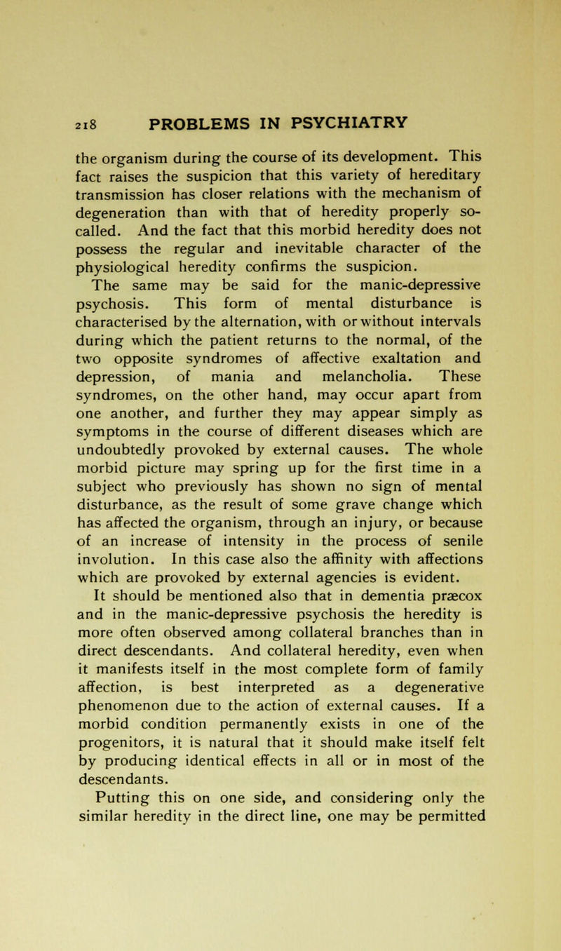 the organism during the course of its development. This fact raises the suspicion that this variety of hereditary transmission has closer relations with the mechanism of degeneration than with that of heredity properly so- called. And the fact that this morbid heredity does not possess the regular and inevitable character of the physiological heredity confirms the suspicion. The same may be said for the manic-depressive psychosis. This form of mental disturbance is characterised by the alternation, with or without intervals during which the patient returns to the normal, of the two opposite syndromes of affective exaltation and depression, of mania and melancholia. These syndromes, on the other hand, may occur apart from one another, and further they may appear simply as symptoms in the course of different diseases which are undoubtedly provoked by external causes. The whole morbid picture may spring up for the first time in a subject who previously has shown no sign of mental disturbance, as the result of some grave change which has affected the organism, through an injury, or because of an increase of intensity in the process of senile involution. In this case also the affinity with affections which are provoked by external agencies is evident. It should be mentioned also that in dementia praecox and in the manic-depressive psychosis the heredity is more often observed among collateral branches than in direct descendants. And collateral heredity, even when it manifests itself in the most complete form of family affection, is best interpreted as a degenerative phenomenon due to the action of external causes. If a morbid condition permanently exists in one of the progenitors, it is natural that it should make itself felt by producing identical effects in all or in most of the descendants. Putting this on one side, and considering only the similar heredity in the direct line, one may be permitted