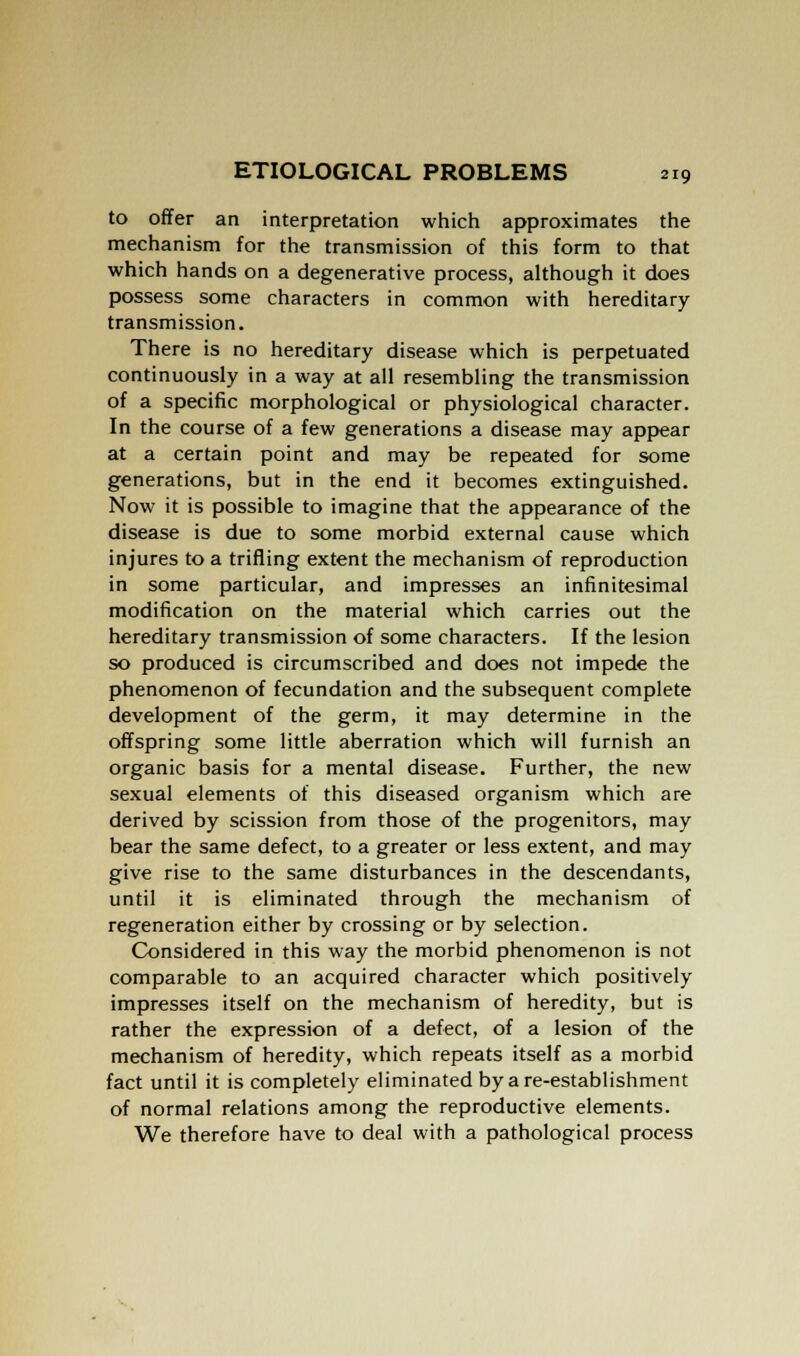 to offer an interpretation which approximates the mechanism for the transmission of this form to that which hands on a degenerative process, although it does possess some characters in common with hereditary- transmission. There is no hereditary disease which is perpetuated continuously in a way at all resembling the transmission of a specific morphological or physiological character. In the course of a few generations a disease may appear at a certain point and may be repeated for some generations, but in the end it becomes extinguished. Now it is possible to imagine that the appearance of the disease is due to some morbid external cause which injures to a trifling extent the mechanism of reproduction in some particular, and impresses an infinitesimal modification on the material which carries out the hereditary transmission of some characters. If the lesion so produced is circumscribed and does not impede the phenomenon of fecundation and the subsequent complete development of the germ, it may determine in the offspring some little aberration which will furnish an organic basis for a mental disease. Further, the new sexual elements of this diseased organism which are derived by scission from those of the progenitors, may bear the same defect, to a greater or less extent, and may give rise to the same disturbances in the descendants, until it is eliminated through the mechanism of regeneration either by crossing or by selection. Considered in this way the morbid phenomenon is not comparable to an acquired character which positively impresses itself on the mechanism of heredity, but is rather the expression of a defect, of a lesion of the mechanism of heredity, which repeats itself as a morbid fact until it is completely eliminated by a re-establishment of normal relations among the reproductive elements. We therefore have to deal with a pathological process