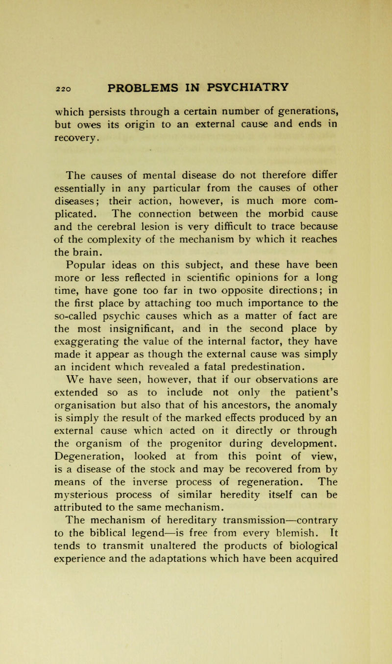 which persists through a certain number of generations, but owes its origin to an external cause and ends in recovery. The causes of mental disease do not therefore differ essentially in any particular from the causes of other diseases; their action, however, is much more com- plicated. The connection between the morbid cause and the cerebral lesion is very difficult to trace because of the complexity of the mechanism by which it reaches the brain. Popular ideas on this subject, and these have been more or less reflected in scientific opinions for a long time, have gone too far in two opposite directions; in the first place by attaching too much importance to the so-called psychic causes which as a matter of fact are the most insignificant, and in the second place by exaggerating the value of the internal factor, they have made it appear as though the external cause was simply an incident which revealed a fatal predestination. We have seen, however, that if our observations are extended so as to include not only the patient's organisation but also that of his ancestors, the anomaly is simply the result of the marked effects produced by an external cause which acted on it directly or through the organism of the progenitor during development. Degeneration, looked at from this point of view, is a disease of the stock and may be recovered from by means of the inverse process of regeneration. The mysterious process of similar heredity itself can be attributed to the same mechanism. The mechanism of hereditary transmission—contrary to the biblical legend—is free from every blemish. It tends to transmit unaltered the products of biological experience and the adaptations which have been acquired