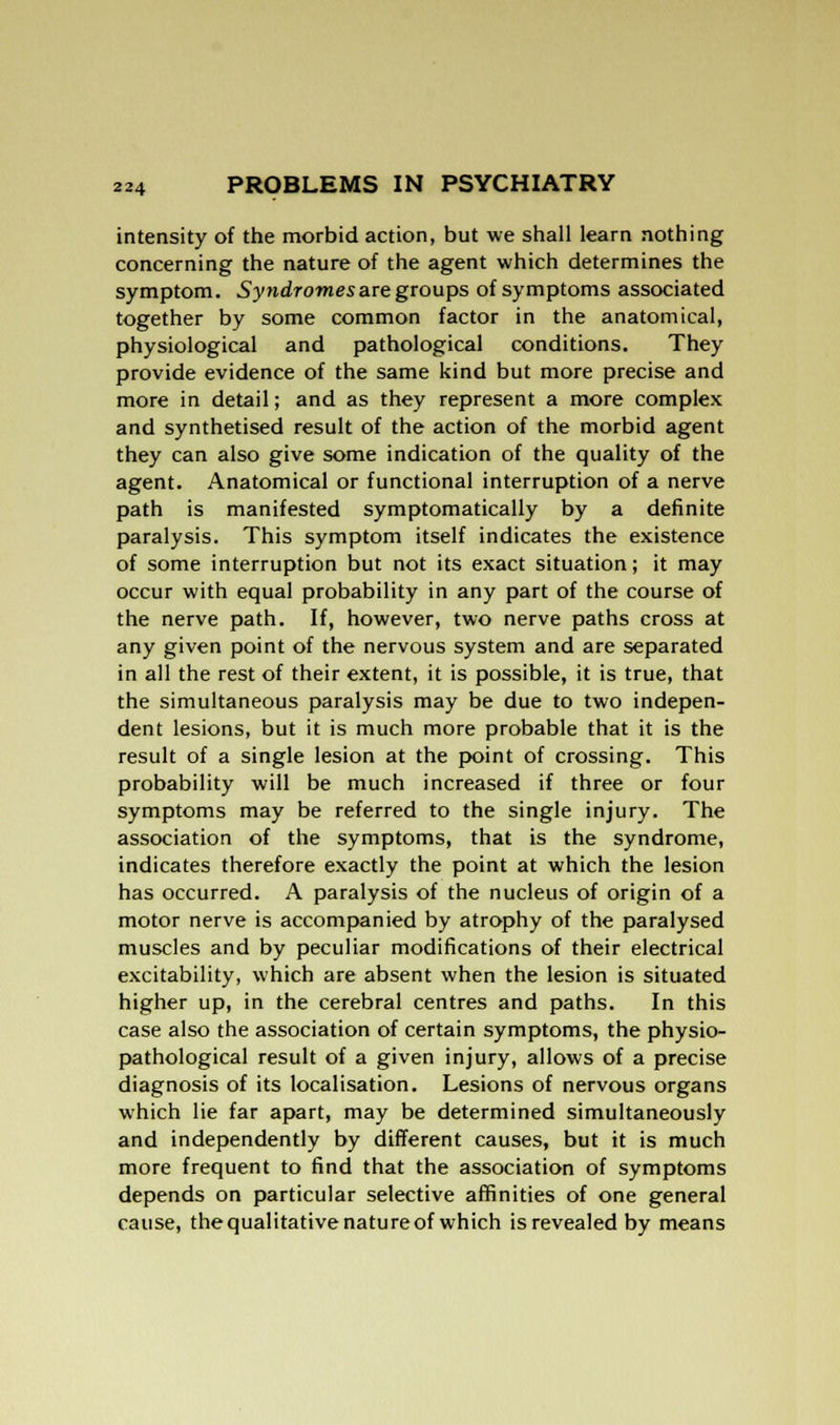 intensity of the morbid action, but we shall learn nothing concerning the nature of the agent which determines the symptom. Syndromes are groups of symptoms associated together by some common factor in the anatomical, physiological and pathological conditions. They provide evidence of the same kind but more precise and more in detail; and as they represent a more complex and synthetised result of the action of the morbid agent they can also give some indication of the quality of the agent. Anatomical or functional interruption of a nerve path is manifested symptomatically by a definite paralysis. This symptom itself indicates the existence of some interruption but not its exact situation; it may occur with equal probability in any part of the course of the nerve path. If, however, two nerve paths cross at any given point of the nervous system and are separated in all the rest of their extent, it is possible, it is true, that the simultaneous paralysis may be due to two indepen- dent lesions, but it is much more probable that it is the result of a single lesion at the point of crossing. This probability will be much increased if three or four symptoms may be referred to the single injury. The association of the symptoms, that is the syndrome, indicates therefore exactly the point at which the lesion has occurred. A paralysis of the nucleus of origin of a motor nerve is accompanied by atrophy of the paralysed muscles and by peculiar modifications of their electrical excitability, which are absent when the lesion is situated higher up, in the cerebral centres and paths. In this case also the association of certain symptoms, the physio- pathological result of a given injury, allows of a precise diagnosis of its localisation. Lesions of nervous organs which lie far apart, may be determined simultaneously and independently by different causes, but it is much more frequent to find that the association of symptoms depends on particular selective affinities of one general cause, the qualitative nature of which is revealed by means