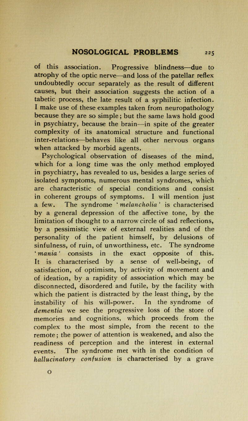 of this association. Progressive blindness—due to atrophy of the optic nerve—and loss of the patellar reflex undoubtedly occur separately as the result of different causes, but their association suggests the action of a tabetic process, the late result of a syphilitic infection. I make use of these examples taken from neuropathology because they are so simple; but the same laws hold good in psychiatry, because the brain—in spite of the greater complexity of its anatomical structure and functional inter-relations—behaves like all other nervous organs when attacked by morbid agents. Psychological observation of diseases of the mind, which for a long time was the only method employed in psychiatry, has revealed to us, besides a large series of isolated symptoms, numerous mental syndromes, which are characteristic of special conditions and consist in coherent groups of symptoms. I will mention just a few. The syndrome 'melancholia' is characterised by a general depression of the affective tone, by the limitation of thought to a narrow circle of sad reflections, by a pessimistic view of external realities and of the personality of the patient himself, by delusions of sinfulness, of ruin, of unworthiness, etc. The syndrome ' mania' consists in the exact opposite of this. It is characterised by a sense of well-being, of satisfaction, of optimism, by activity of movement and of ideation, by a rapidity of association which may be disconnected, disordered and futile, by the facility with which the patient is distracted by the least thing, by the instability of his will-power. In the syndrome of dementia we see the progressive loss of the store of memories and cognitions, which proceeds from the complex to the most simple, from the recent to the remote; the power of attention is weakened, and also the readiness of perception and the interest in external events. The syndrome met with in the condition of hallucinatory confusion is characterised by a grave
