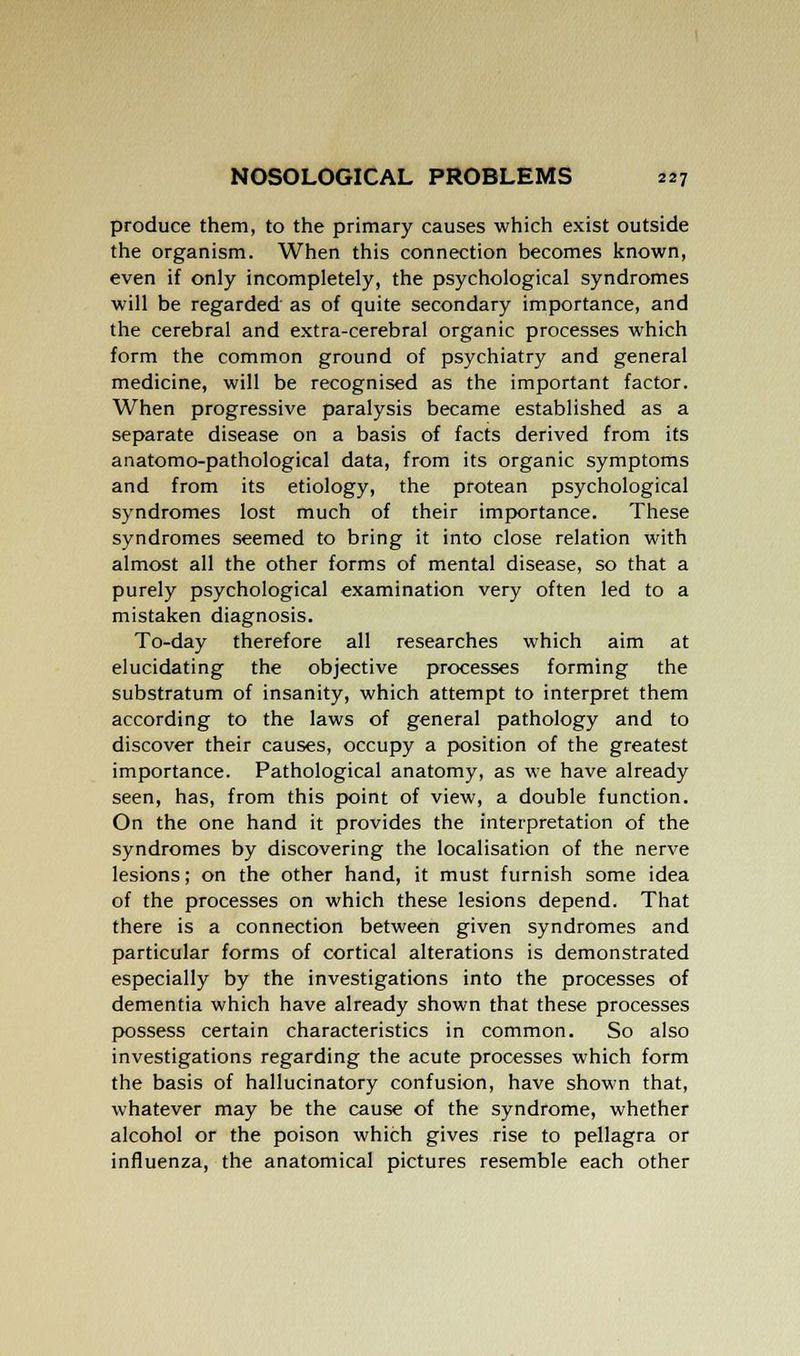produce them, to the primary causes which exist outside the organism. When this connection becomes known, even if only incompletely, the psychological syndromes will be regarded as of quite secondary importance, and the cerebral and extra-cerebral organic processes which form the common ground of psychiatry and general medicine, will be recognised as the important factor. When progressive paralysis became established as a separate disease on a basis of facts derived from its anatomo-pathological data, from its organic symptoms and from its etiology, the protean psychological syndromes lost much of their importance. These syndromes seemed to bring it into close relation with almost all the other forms of mental disease, so that a purely psychological examination very often led to a mistaken diagnosis. To-day therefore all researches which aim at elucidating the objective processes forming the substratum of insanity, which attempt to interpret them according to the laws of general pathology and to discover their causes, occupy a position of the greatest importance. Pathological anatomy, as we have already seen, has, from this point of view, a double function. On the one hand it provides the interpretation of the syndromes by discovering the localisation of the nerve lesions; on the other hand, it must furnish some idea of the processes on which these lesions depend. That there is a connection between given syndromes and particular forms of cortical alterations is demonstrated especially by the investigations into the processes of dementia which have already shown that these processes possess certain characteristics in common. So also investigations regarding the acute processes which form the basis of hallucinatory confusion, have shown that, whatever may be the cause of the syndrome, whether alcohol or the poison which gives rise to pellagra or influenza, the anatomical pictures resemble each other