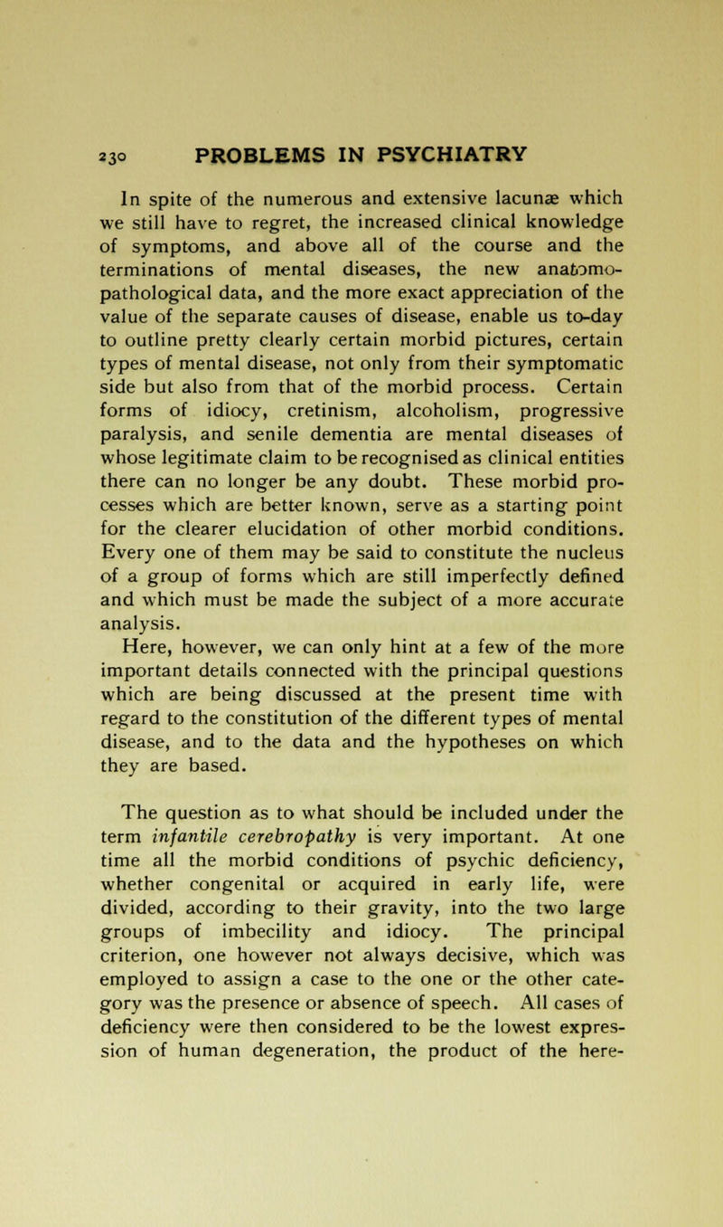In spite of the numerous and extensive lacunas which we still have to regret, the increased clinical knowledge of symptoms, and above all of the course and the terminations of mental diseases, the new anatomo- pathological data, and the more exact appreciation of the value of the separate causes of disease, enable us to-day to outline pretty clearly certain morbid pictures, certain types of mental disease, not only from their symptomatic side but also from that of the morbid process. Certain forms of idiocy, cretinism, alcoholism, progressive paralysis, and senile dementia are mental diseases of whose legitimate claim to be recognised as clinical entities there can no longer be any doubt. These morbid pro- cesses which are better known, serve as a starting point for the clearer elucidation of other morbid conditions. Every one of them may be said to constitute the nucleus of a group of forms which are still imperfectly defined and which must be made the subject of a more accurate analysis. Here, however, we can only hint at a few of the more important details connected with the principal questions which are being discussed at the present time with regard to the constitution of the different types of mental disease, and to the data and the hypotheses on which they are based. The question as to what should be included under the term infantile cerebropathy is very important. At one time all the morbid conditions of psychic deficiency, whether congenital or acquired in early life, were divided, according to their gravity, into the two large groups of imbecility and idiocy. The principal criterion, one however not always decisive, which was employed to assign a case to the one or the other cate- gory was the presence or absence of speech. All cases of deficiency were then considered to be the lowest expres- sion of human degeneration, the product of the here-