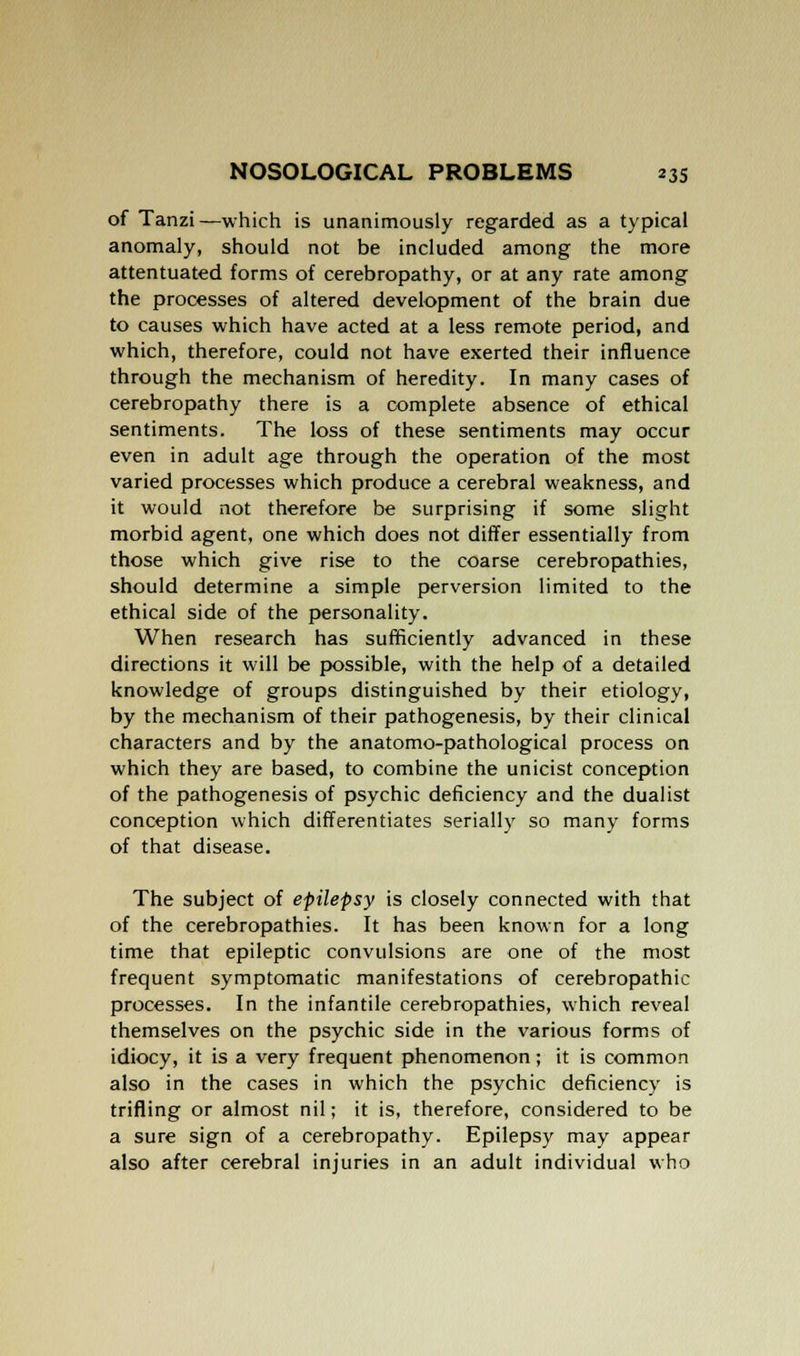 of Tanzi—which is unanimously regarded as a typical anomaly, should not be included among the more attentuated forms of cerebropathy, or at any rate among the processes of altered development of the brain due to causes which have acted at a less remote period, and which, therefore, could not have exerted their influence through the mechanism of heredity. In many cases of cerebropathy there is a complete absence of ethical sentiments. The loss of these sentiments may occur even in adult age through the operation of the most varied processes which produce a cerebral weakness, and it would not therefore be surprising if some slight morbid agent, one which does not differ essentially from those which give rise to the coarse cerebropathies, should determine a simple perversion limited to the ethical side of the personality. When research has sufficiently advanced in these directions it will be possible, with the help of a detailed knowledge of groups distinguished by their etiology, by the mechanism of their pathogenesis, by their clinical characters and by the anatomo-pathological process on which they are based, to combine the unicist conception of the pathogenesis of psychic deficiency and the dualist conception which differentiates serially so many forms of that disease. The subject of epilepsy is closely connected with that of the cerebropathies. It has been known for a long time that epileptic convulsions are one of the most frequent symptomatic manifestations of cerebropathic processes. In the infantile cerebropathies, which reveal themselves on the psychic side in the various forms of idiocy, it is a very frequent phenomenon; it is common also in the cases in which the psychic deficiency is trifling or almost nil; it is, therefore, considered to be a sure sign of a cerebropathy. Epilepsy may appear also after cerebral injuries in an adult individual who