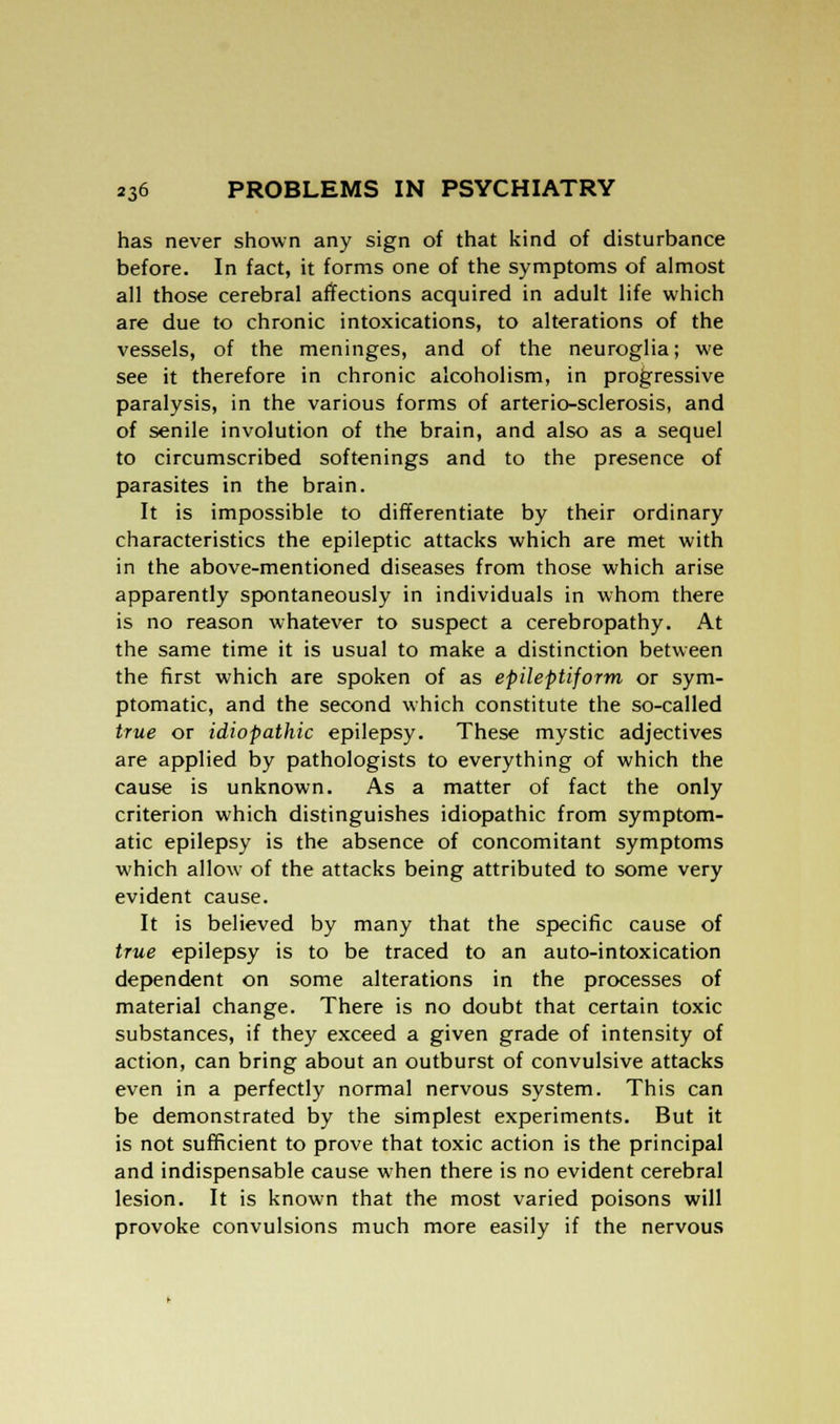 has never shown any sign of that kind of disturbance before. In fact, it forms one of the symptoms of almost all those cerebral affections acquired in adult life which are due to chronic intoxications, to alterations of the vessels, of the meninges, and of the neuroglia; we see it therefore in chronic alcoholism, in progressive paralysis, in the various forms of arterio-sclerosis, and of senile involution of the brain, and also as a sequel to circumscribed softenings and to the presence of parasites in the brain. It is impossible to differentiate by their ordinary characteristics the epileptic attacks which are met with in the above-mentioned diseases from those which arise apparently spontaneously in individuals in whom there is no reason whatever to suspect a cerebropathy. At the same time it is usual to make a distinction between the first which are spoken of as epileptiform or sym- ptomatic, and the second which constitute the so-called true or idiopathic epilepsy. These mystic adjectives are applied by pathologists to everything of which the cause is unknown. As a matter of fact the only criterion which distinguishes idiopathic from symptom- atic epilepsy is the absence of concomitant symptoms which allow of the attacks being attributed to some very evident cause. It is believed by many that the specific cause of true epilepsy is to be traced to an auto-intoxication dependent on some alterations in the processes of material change. There is no doubt that certain toxic substances, if they exceed a given grade of intensity of action, can bring about an outburst of convulsive attacks even in a perfectly normal nervous system. This can be demonstrated by the simplest experiments. But it is not sufficient to prove that toxic action is the principal and indispensable cause when there is no evident cerebral lesion. It is known that the most varied poisons will provoke convulsions much more easily if the nervous
