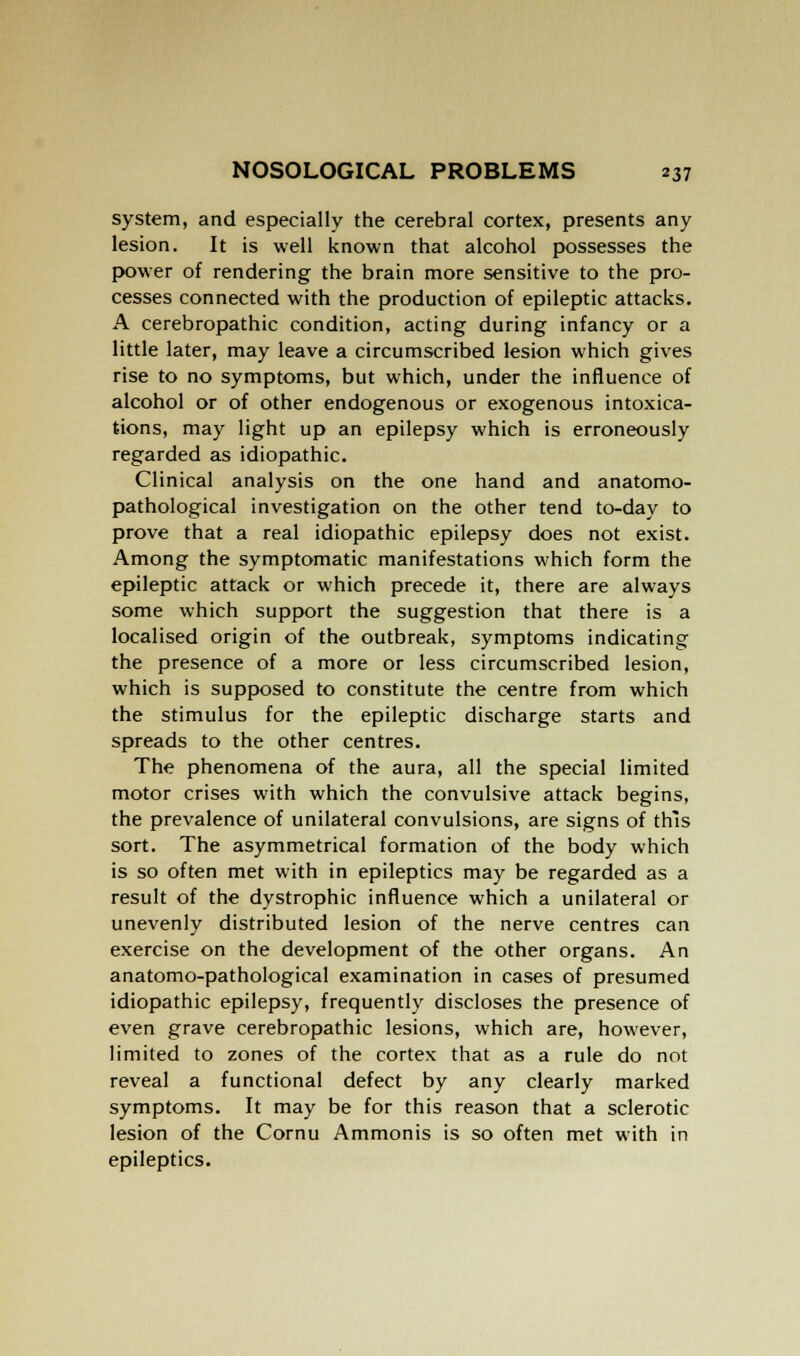 system, and especially the cerebral cortex, presents any lesion. It is well known that alcohol possesses the power of rendering the brain more sensitive to the pro- cesses connected with the production of epileptic attacks. A cerebropathic condition, acting during infancy or a little later, may leave a circumscribed lesion which gives rise to no symptoms, but which, under the influence of alcohol or of other endogenous or exogenous intoxica- tions, may light up an epilepsy which is erroneously regarded as idiopathic. Clinical analysis on the one hand and anatomo- pathological investigation on the other tend to-day to prove that a real idiopathic epilepsy does not exist. Among the symptomatic manifestations which form the epileptic attack or which precede it, there are always some which support the suggestion that there is a localised origin of the outbreak, symptoms indicating the presence of a more or less circumscribed lesion, which is supposed to constitute the centre from which the stimulus for the epileptic discharge starts and spreads to the other centres. The phenomena of the aura, all the special limited motor crises with which the convulsive attack begins, the prevalence of unilateral convulsions, are signs of this sort. The asymmetrical formation of the body which is so often met with in epileptics may be regarded as a result of the dystrophic influence which a unilateral or unevenly distributed lesion of the nerve centres can exercise on the development of the other organs. An anatomo-pathological examination in cases of presumed idiopathic epilepsy, frequently discloses the presence of even grave cerebropathic lesions, which are, however, limited to zones of the cortex that as a rule do not reveal a functional defect by any clearly marked symptoms. It may be for this reason that a sclerotic lesion of the Cornu Ammonis is so often met with in epileptics.
