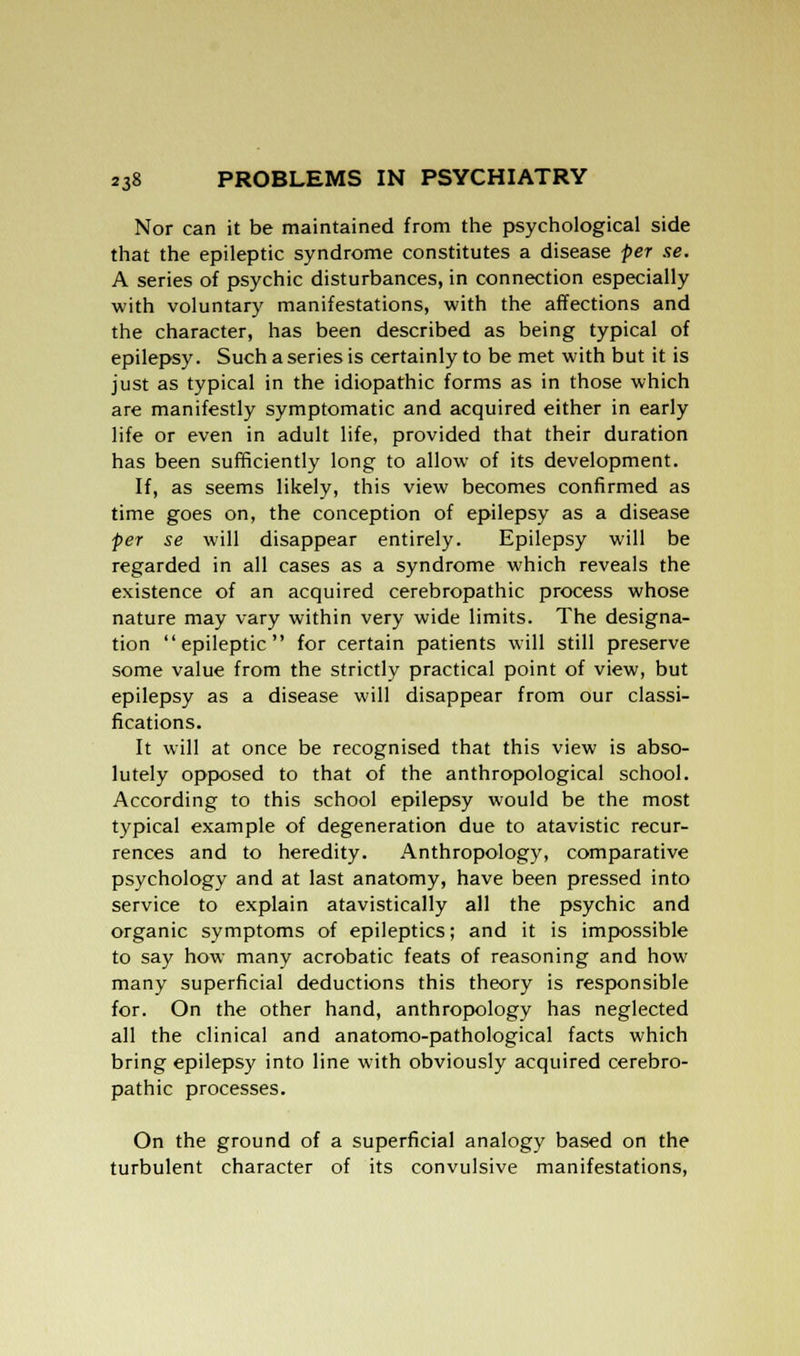 Nor can it be maintained from the psychological side that the epileptic syndrome constitutes a disease per se. A series of psychic disturbances, in connection especially with voluntary manifestations, with the affections and the character, has been described as being typical of epilepsy. Such a series is certainly to be met with but it is just as typical in the idiopathic forms as in those which are manifestly symptomatic and acquired either in early life or even in adult life, provided that their duration has been sufficiently long to allow of its development. If, as seems likely, this view becomes confirmed as time goes on, the conception of epilepsy as a disease per se will disappear entirely. Epilepsy will be regarded in all cases as a syndrome which reveals the existence of an acquired cerebropathic process whose nature may vary within very wide limits. The designa- tion epileptic for certain patients will still preserve some value from the strictly practical point of view, but epilepsy as a disease will disappear from our classi- fications. It will at once be recognised that this view is abso- lutely opposed to that of the anthropological school. According to this school epilepsy would be the most typical example of degeneration due to atavistic recur- rences and to heredity. Anthropology, comparative psychology and at last anatomy, have been pressed into service to explain atavistically all the psychic and organic symptoms of epileptics; and it is impossible to say how many acrobatic feats of reasoning and how many superficial deductions this theory is responsible for. On the other hand, anthropology has neglected all the clinical and anatomo-pathological facts which bring epilepsy into line with obviously acquired cerebro- pathic processes. On the ground of a superficial analogy based on the turbulent character of its convulsive manifestations,