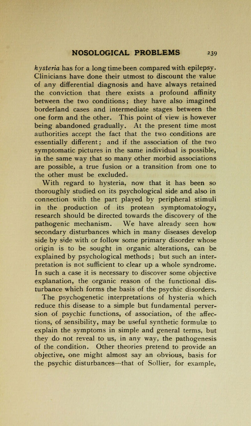 hysteria has for a long time been compared with epilepsy. Clinicians have done their utmost to discount the value of any differential diagnosis and have always retained the conviction that there exists a profound affinity between the two conditions; they have also imagined borderland cases and intermediate stages between the one form and the other. This point of view is however being abandoned gradually. At the present time most authorities accept the fact that the two conditions are essentially different; and if the association of the two symptomatic pictures in the same individual is possible, in the same way that so many other morbid associations are possible, a true fusion or a transition from one to the other must be excluded. With regard to hysteria, now that it has been so thoroughly studied on its psychological side and also in connection with the part played by peripheral stimuli in the production of its protean symptomatology, research should be directed towards the discovery of the pathogenic mechanism. We have already seen how secondary disturbances which in many diseases develop side by side with or follow some primary disorder whose origin is to be sought in organic alterations, can be explained by psychological methods; but such an inter- pretation is not sufficient to clear up a whole syndrome. In such a case it is necessary to discover some objective explanation, the organic reason of the functional dis- turbance which forms the basis of the psychic disorders. The psychogenetic interpretations of hysteria which reduce this disease to a simple but fundamental perver- sion of psychic functions, of association, of the affec- tions, of sensibility, may be useful synthetic formulae to explain the symptoms in simple and general terms, but they do not reveal to us, in any way, the pathogenesis of the condition. Other theories pretend to provide an objective, one might almost say an obvious, basis for the psychic disturbances—that of Sollier, for example,