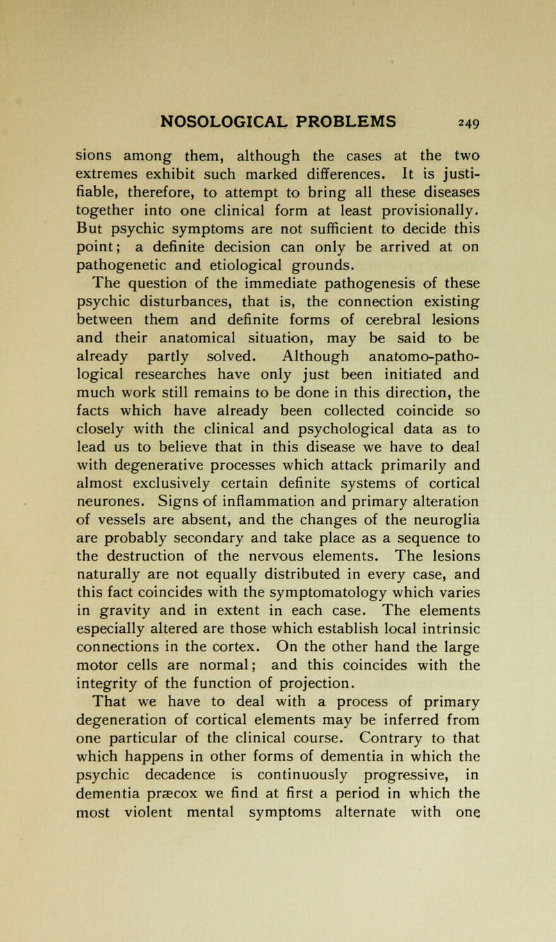 sions among them, although the cases at the two extremes exhibit such marked differences. It is justi- fiable, therefore, to attempt to bring all these diseases together into one clinical form at least provisionally. But psychic symptoms are not sufficient to decide this point; a definite decision can only be arrived at on pathogenetic and etiological grounds. The question of the immediate pathogenesis of these psychic disturbances, that is, the connection existing between them and definite forms of cerebral lesions and their anatomical situation, may be said to be already partly solved. Although anatomo-patho- logical researches have only just been initiated and much work still remains to be done in this direction, the facts which have already been collected coincide so closely with the clinical and psychological data as to lead us to believe that in this disease we have to deal with degenerative processes which attack primarily and almost exclusively certain definite systems of cortical neurones. Signs of inflammation and primary alteration of vessels are absent, and the changes of the neuroglia are probably secondary and take place as a sequence to the destruction of the nervous elements. The lesions naturally are not equally distributed in every case, and this fact coincides with the symptomatology which varies in gravity and in extent in each case. The elements especially altered are those which establish local intrinsic connections in the cortex. On the other hand the large motor cells are normal; and this coincides with the integrity of the function of projection. That we have to deal with a process of primary degeneration of cortical elements may be inferred from one particular of the clinical course. Contrary to that which happens in other forms of dementia in which the psychic decadence is continuously progressive, in dementia praecox we find at first a period in which the most violent mental symptoms alternate with one