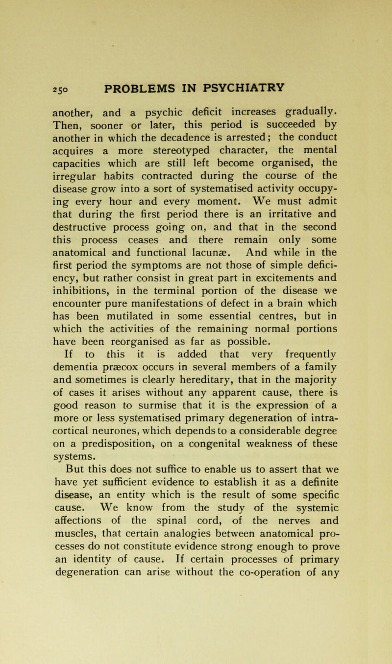 another, and a psychic deficit increases gradually. Then, sooner or later, this period is succeeded by another in which the decadence is arrested; the conduct acquires a more stereotyped character, the mental capacities which are still left become organised, the irregular habits contracted during the course of the disease grow into a sort of systematised activity occupy- ing every hour and every moment. We must admit that during the first period there is an irritative and destructive process going on, and that in the second this process ceases and there remain only some anatomical and functional lacunae. And while in the first period the symptoms are not those of simple defici- ency, but rather consist in great part in excitements and inhibitions, in the terminal portion of the disease we encounter pure manifestations of defect in a brain which has been mutilated in some essential centres, but in which the activities of the remaining normal portions have been reorganised as far as possible. If to this it is added that very frequently dementia praecox occurs in several members of a family and sometimes is clearly hereditary, that in the majority of cases it arises without any apparent cause, there is good reason to surmise that it is the expression of a more or less systematised primary degeneration of intra- cortical neurones, which depends to a considerable degree on a predisposition, on a congenital weakness of these systems. But this does not suffice to enable us to assert that we have yet sufficient evidence to establish it as a definite disease, an entity which is the result of some specific cause. We know from the study of the systemic affections of the spinal cord, of the nerves and muscles, that certain analogies between anatomical pro- cesses do not constitute evidence strong enough to prove an identity of cause. If certain processes of primary degeneration can arise without the co-operation of any