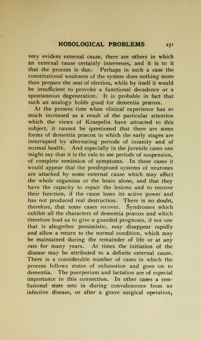 very evident external cause, there are others in which an external cause certainly intervenes, and it is to it that the process is due. Perhaps in such a case the constitutional weakness of the system does nothing more than prepare the seat of election, while by itself it would be insufficient to provoke a functional decadence or a spontaneous degeneration. It is probable in fact that such an analogy holds good for dementia praecox. At the present time when clinical experience has so much increased as a result of the particular attention which the views of Kraepelin have attracted to this subject, it cannot be questioned that there are some forms of dementia praecox in which the early stages are interrupted by alternating periods of insanity and of normal health. And especially in the juvenile cases one might say that it is the rule to see periods of suspension, of complete remission of symptoms. In these cases it would appear that the predisposed systems of neurones are attacked by some external cause which may affect the whole organism or the brain alone, and that they have the capacity to repair the lesions and to recover their function, if the cause loses its active power and has not produced real destruction. There is no doubt, therefore, that some cases recover. Syndromes which exhibit all the characters of dementia praecox and which therefore lead us to give a guarded prognosis, if not one that is altogether pessimistic, may disappear rapidly and allow a return to the normal condition, which may be maintained during the remainder of life or at any rate for many years. At times the initiation of the disease may be attributed to a definite external cause. There is a considerable number of cases in which the process follows states of exhaustion and goes on to dementia. The puerperium and lactation are of especial importance in this connection. In other cases a con- fusional state sets in during convalescence from an infective disease, or after a grave surgical operation,