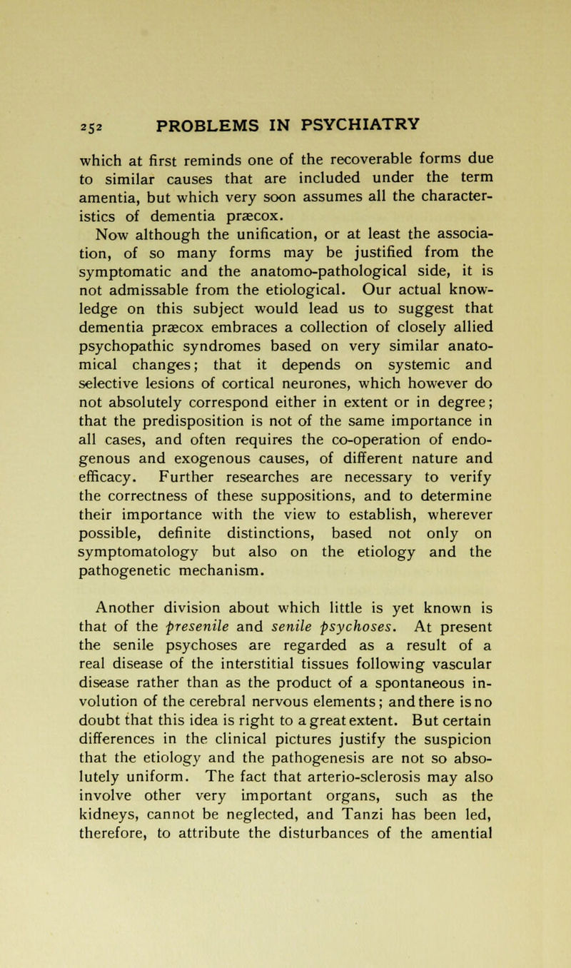 which at first reminds one of the recoverable forms due to similar causes that are included under the term amentia, but which very soon assumes all the character- istics of dementia prascox. Now although the unification, or at least the associa- tion, of so many forms may be justified from the symptomatic and the anatomo-pathological side, it is not admissable from the etiological. Our actual know- ledge on this subject would lead us to suggest that dementia praecox embraces a collection of closely allied psychopathic syndromes based on very similar anato- mical changes; that it depends on systemic and selective lesions of cortical neurones, which however do not absolutely correspond either in extent or in degree; that the predisposition is not of the same importance in all cases, and often requires the co-operation of endo- genous and exogenous causes, of different nature and efficacy. Further researches are necessary to verify the correctness of these suppositions, and to determine their importance with the view to establish, wherever possible, definite distinctions, based not only on symptomatology but also on the etiology and the pathogenetic mechanism. Another division about which little is yet known is that of the presenile and senile psychoses. At present the senile psychoses are regarded as a result of a real disease of the interstitial tissues following vascular disease rather than as the product of a spontaneous in- volution of the cerebral nervous elements; and there is no doubt that this idea is right to a great extent. But certain differences in the clinical pictures justify the suspicion that the etiology and the pathogenesis are not so abso- lutely uniform. The fact that arterio-sclerosis may also involve other very important organs, such as the kidneys, cannot be neglected, and Tanzi has been led, therefore, to attribute the disturbances of the amential