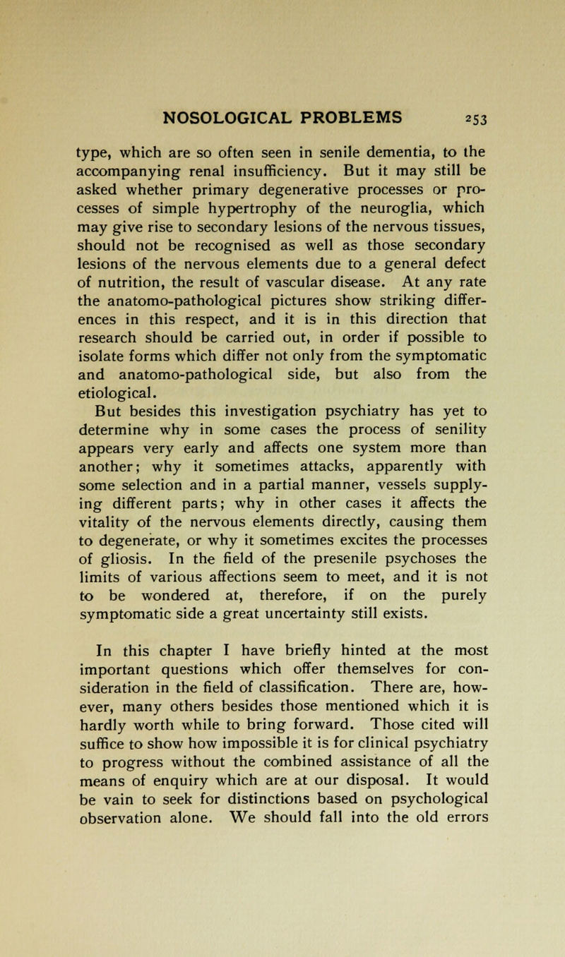 type, which are so often seen in senile dementia, to the accompanying renal insufficiency. But it may still be asked whether primary degenerative processes or pro- cesses of simple hypertrophy of the neuroglia, which may give rise to secondary lesions of the nervous tissues, should not be recognised as well as those secondary lesions of the nervous elements due to a general defect of nutrition, the result of vascular disease. At any rate the anatomo-pathological pictures show striking differ- ences in this respect, and it is in this direction that research should be carried out, in order if possible to isolate forms which differ not only from the symptomatic and anatomo-pathological side, but also from the etiological. But besides this investigation psychiatry has yet to determine why in some cases the process of senility appears very early and affects one system more than another; why it sometimes attacks, apparently with some selection and in a partial manner, vessels supply- ing different parts; why in other cases it affects the vitality of the nervous elements directly, causing them to degenerate, or why it sometimes excites the processes of gliosis. In the field of the presenile psychoses the limits of various affections seem to meet, and it is not to be wondered at, therefore, if on the purely symptomatic side a great uncertainty still exists. In this chapter I have briefly hinted at the most important questions which offer themselves for con- sideration in the field of classification. There are, how- ever, many others besides those mentioned which it is hardly worth while to bring forward. Those cited will suffice to show how impossible it is for clinical psychiatry to progress without the combined assistance of all the means of enquiry which are at our disposal. It would be vain to seek for distinctions based on psychological observation alone. We should fall into the old errors