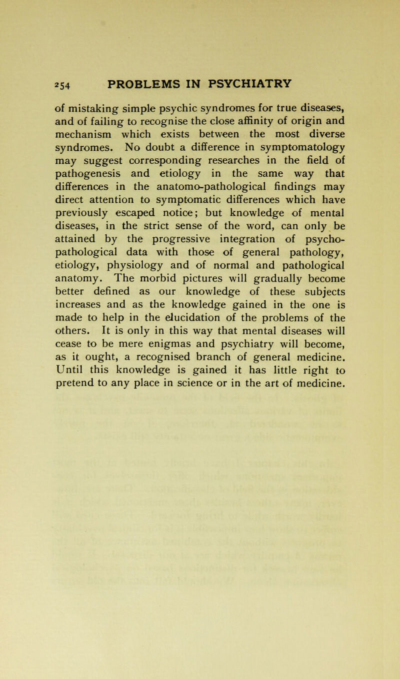 of mistaking simple psychic syndromes for true diseases, and of failing to recognise the close affinity of origin and mechanism which exists between the most diverse syndromes. No doubt a difference in symptomatology may suggest corresponding researches in the field of pathogenesis and etiology in the same way that differences in the anatomo-pathological findings may direct attention to symptomatic differences which have previously escaped notice; but knowledge of mental diseases, in the strict sense of the word, can only be attained by the progressive integration of psycho- pathological data with those of general pathology, etiology, physiology and of normal and pathological anatomy. The morbid pictures will gradually become better defined as our knowledge of these subjects increases and as the knowledge gained in the one is made to help in the elucidation of the problems of the others. It is only in this way that mental diseases will cease to be mere enigmas and psychiatry will become, as it ought, a recognised branch of general medicine. Until this knowledge is gained it has little right to pretend to any place in science or in the art of medicine.
