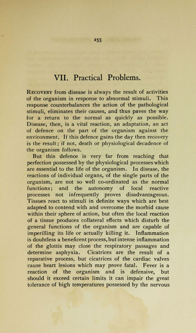 *55 VII. Practical Problems. Recovery from disease is always the result of activities of the organism in response to abnormal stimuli. This response counterbalances the action of the pathological stimuli, eliminates their causes, and thus paves the way for a return to the normal as quickly as possible. Disease, then, is a vital reaction, an adaptation, an act of defence on the part of the organism against the environment. If this defence gains the day then recovery is the result; if not, death or physiological decadence of the organism follows. But this defence is very far from reaching that perfection possessed by the physiological processes which are essential to the life of the organism. In disease, the reactions of individual organs, of the single parts of the organism, are not so well co-ordinated as the normal functions; and the autonomy of local reactive processes not infrequently proves disadvantageous. Tissues react to stimuli in definite ways which are best adapted to contend with and overcome the morbid cause within their sphere of action, but often the local reaction of a tissue produces collateral effects which disturb the general functions of the organism and are capable of imperilling its life or actually killing it. Inflammation is doubtless a beneficent process, but intense inflammation of the glottis may close the respiratory passages and determine asphyxia. Cicatrices are the result of a reparative process, but cicatrices of the cardiac valves cause heart lesions which may prove fatal. Fever is a reaction of the organism and is defensive, but should it exceed certain limits it can impair the great tolerance of high temperatures possessed by the nervous