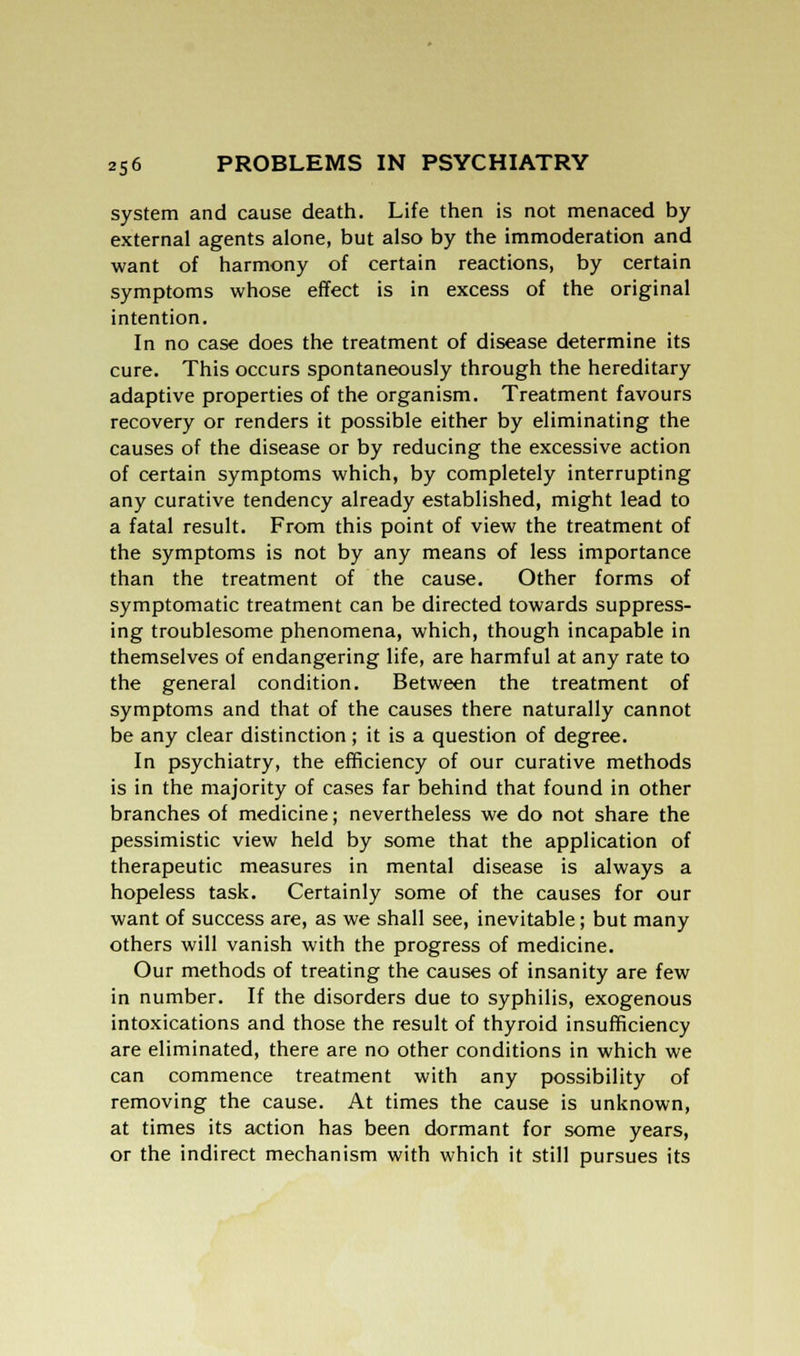 system and cause death. Life then is not menaced by external agents alone, but also by the immoderation and want of harmony of certain reactions, by certain symptoms whose effect is in excess of the original intention. In no case does the treatment of disease determine its cure. This occurs spontaneously through the hereditary adaptive properties of the organism. Treatment favours recovery or renders it possible either by eliminating the causes of the disease or by reducing the excessive action of certain symptoms which, by completely interrupting any curative tendency already established, might lead to a fatal result. From this point of view the treatment of the symptoms is not by any means of less importance than the treatment of the cause. Other forms of symptomatic treatment can be directed towards suppress- ing troublesome phenomena, which, though incapable in themselves of endangering life, are harmful at any rate to the general condition. Between the treatment of symptoms and that of the causes there naturally cannot be any clear distinction ; it is a question of degree. In psychiatry, the efficiency of our curative methods is in the majority of cases far behind that found in other branches of medicine; nevertheless we do not share the pessimistic view held by some that the application of therapeutic measures in mental disease is always a hopeless task. Certainly some of the causes for our want of success are, as we shall see, inevitable; but many others will vanish with the progress of medicine. Our methods of treating the causes of insanity are few in number. If the disorders due to syphilis, exogenous intoxications and those the result of thyroid insufficiency are eliminated, there are no other conditions in which we can commence treatment with any possibility of removing the cause. At times the cause is unknown, at times its action has been dormant for some years, or the indirect mechanism with which it still pursues its