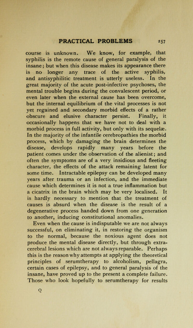 course is unknown. We know, for example, that syphilis is the remote cause of general paralysis of the insane; but when this disease makes its appearance there is no longer any trace of the active syphilis, and antisyphilitic treatment is utterly useless. In the great majority of the acute post-infective psychoses, the mental trouble begins during the convalescent period, or even later when the external cause has been overcome, but the internal equilibrium of the vital processes is not yet regained and secondary morbid effects of a rather obscure and elusive character persist. Finally, it occasionally happens that we have not to deal with a morbid process in full activity, but only with its sequelae. In the majority of the infantile cerebropathies the morbid process, which by damaging the brain determines the disease, develops rapidly many years before the patient comes under the observation of the alienist; and often the symptoms are of a very insidious and fleeting character, the effects of the attack remaining latent for some time. Intractable epilepsy can be developed many years after trauma or an infection, and the immediate cause which determines it is not a true inflammation but a cicatrix in the brain which may be very localised. It is hardly necessary to mention that the treatment of causes is absurd when the disease is the result of a degenerative process handed down from one generation to another, inducing constitutional anomalies. Even when the cause is indisputable we are not always successful, on eliminating it, in restoring the organism to the normal, because the noxious agent does not produce the mental disease directly, but through extra- cerebral lesions which are not always reparable. Perhaps this is the reason why attempts at applying the theoretical principles of serumtherapy to alcoholism, pellagra, certain cases of epilepsy, and to general paralysis of the insane, have proved up to the present a complete failure. Those who look hopefully to serumtherapy for results