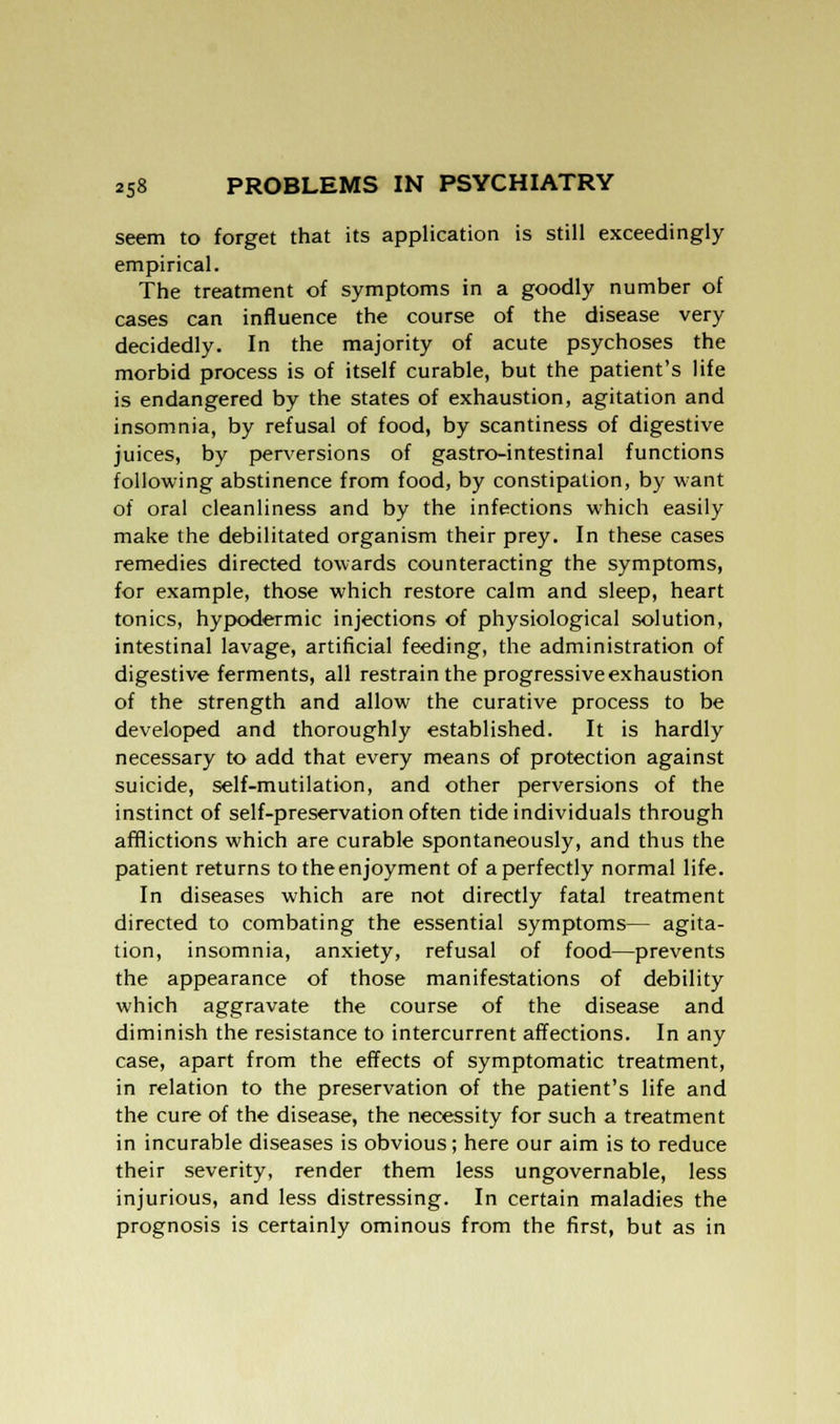 seem to forget that its application is still exceedingly empirical. The treatment of symptoms in a goodly number of cases can influence the course of the disease very decidedly. In the majority of acute psychoses the morbid process is of itself curable, but the patient's life is endangered by the states of exhaustion, agitation and insomnia, by refusal of food, by scantiness of digestive juices, by perversions of gastro-intestinal functions following abstinence from food, by constipation, by want of oral cleanliness and by the infections which easily make the debilitated organism their prey. In these cases remedies directed towards counteracting the symptoms, for example, those which restore calm and sleep, heart tonics, hypodermic injections of physiological solution, intestinal lavage, artificial feeding, the administration of digestive ferments, all restrain the progressive exhaustion of the strength and allow the curative process to be developed and thoroughly established. It is hardly necessary to add that every means of protection against suicide, self-mutilation, and other perversions of the instinct of self-preservation often tide individuals through afflictions which are curable spontaneously, and thus the patient returns to the enjoyment of a perfectly normal life. In diseases which are not directly fatal treatment directed to combating the essential symptoms— agita- tion, insomnia, anxiety, refusal of food—prevents the appearance of those manifestations of debility which aggravate the course of the disease and diminish the resistance to intercurrent affections. In any case, apart from the effects of symptomatic treatment, in relation to the preservation of the patient's life and the cure of the disease, the necessity for such a treatment in incurable diseases is obvious; here our aim is to reduce their severity, render them less ungovernable, less injurious, and less distressing. In certain maladies the prognosis is certainly ominous from the first, but as in