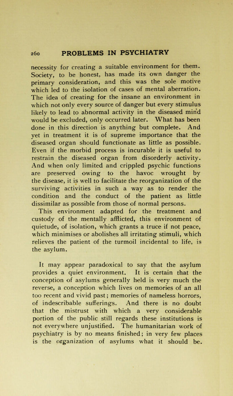 necessity for creating a suitable environment for them. Society, to be honest, has made its own danger the primary consideration, and this was the sole motive which led to the isolation of cases of mental aberration. The idea of creating for the insane an environment in which not only every source of danger but every stimulus likely to lead to abnormal activity in the diseased mind would be excluded, only occurred later. What has been done in this direction is anything but complete. And yet in treatment it is of supreme importance that the diseased organ should functionate as little as possible. Even if the morbid process is incurable it is useful to restrain the diseased organ from disorderly activity. And when only limited and crippled psychic functions are preserved owing to the havoc wrought by the disease, it is well to facilitate the reorganization of the surviving activities in such a way as to render the condition and the conduct of the patient as little dissimilar as possible from those of normal persons. This environment adapted for the treatment and custody of the mentally afflicted, this environment of quietude, of isolation, which grants a truce if not peace, which minimises or abolishes all irritating stimuli, which relieves the patient of the turmoil incidental to life, is the asylum. It may appear paradoxical to say that the asylum provides a quiet environment. It is certain that the conception of asylums generally held is very much the reverse, a conception which lives on memories of an all too recent and vivid past; memories of nameless horrors, of indescribable sufferings. And there is no doubt that the mistrust with which a very considerable portion of the public still regards these institutions is not everywhere unjustified. The humanitarian work of psychiatry is by no means finished; in very few places is the organization of asylums what it should be.