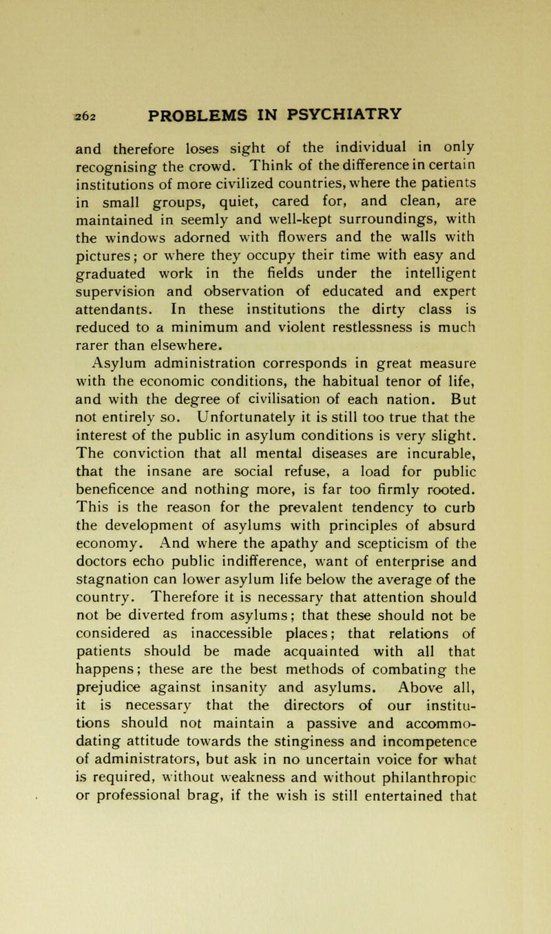 and therefore loses sight of the individual in only recognising the crowd. Think of the difference in certain institutions of more civilized countries, where the patients in small groups, quiet, cared for, and clean, are maintained in seemly and well-kept surroundings, with the windows adorned with flowers and the walls with pictures; or where they occupy their time with easy and graduated work in the fields under the intelligent supervision and observation of educated and expert attendants. In these institutions the dirty class is reduced to a minimum and violent restlessness is much rarer than elsewhere. Asylum administration corresponds in great measure with the economic conditions, the habitual tenor of life, and with the degree of civilisation of each nation. But not entirely so. Unfortunately it is still too true that the interest of the public in asylum conditions is very slight. The conviction that all mental diseases are incurable, that the insane are social refuse, a load for public beneficence and nothing more, is far too firmly rooted. This is the reason for the prevalent tendency to curb the development of asylums with principles of absurd economy. And where the apathy and scepticism of the doctors echo public indifference, want of enterprise and stagnation can lower asylum life below the average of the country. Therefore it is necessary that attention should not be diverted from asylums; that these should not be considered as inaccessible places; that relations of patients should be made acquainted with all that happens; these are the best methods of combating the prejudice against insanity and asylums. Above all, it is necessary that the directors of our institu- tions should not maintain a passive and accommo- dating attitude towards the stinginess and incompetence of administrators, but ask in no uncertain voice for what is required, without weakness and without philanthropic or professional brag, if the wish is still entertained that