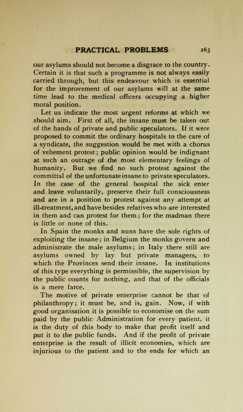 our asylums should not become a disgrace to the country. Certain it is that such a programme is not always easily carried through, but this endeavour which is essential for the improvement of our asylums will at the same time lead to the medical officers occupying a higher moral position. Let us indicate the most urgent reforms at which we should aim. First of all, the insane must be taken out of the hands of private and public speculators. If it were proposed to commit the ordinary hospitals to the care of a syndicate, the suggestion would be met with a chorus of vehement protest; public opinion would be indignant at such an outrage of the most elementary feelings of humanity. But we find no such protest against the committal of the unfortunate insane to private speculators. In the case of the general hospital the sick enter and leave voluntarily, preserve their full consciousness and are in a position to protest against any attempt at ill-treatment, and have besides relatives who are interested in them and can protest for them; for the madman there is little or none of this. In Spain the monks and nuns have the sole rights of exploiting the insane; in Belgium the monks govern and administrate the male asylums; in Italy there still are asylums owned by lay but private managers, to which the Provinces send their insane. In institutions of this type everything is permissible, the supervision by the public counts for nothing, and that of the officials is a mere farce. The motive of private enterprise cannot be that of philanthropy; it must be, and is, gain. Now, if with good organisation it is possible to economise on the sum paid by the public Administration for every patient, it is the duty of this body to make that profit itself and put it to the public funds. And if the profit of private enterprise is the result of illicit economies, which are injurious to the patient and to the ends for which an