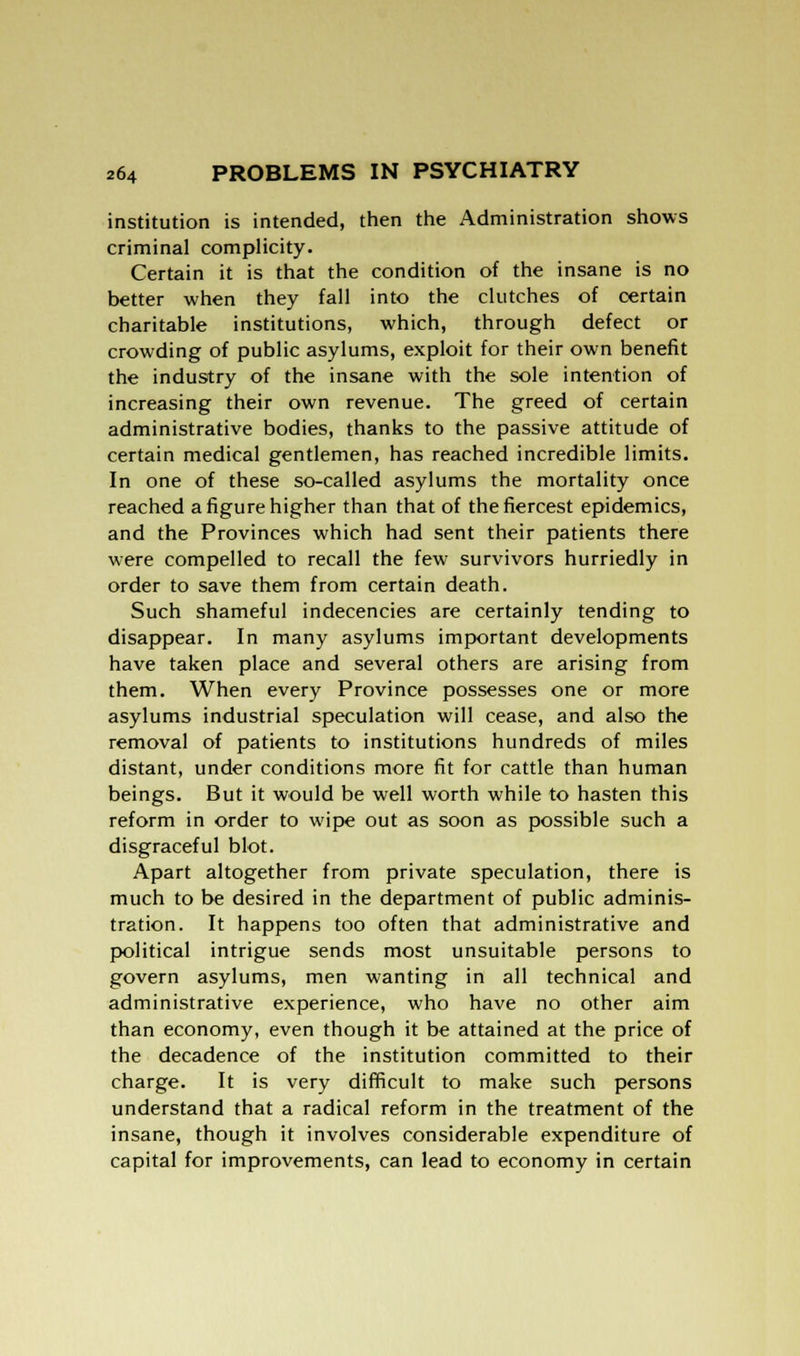 institution is intended, then the Administration shows criminal complicity. Certain it is that the condition of the insane is no better when they fall into the clutches of certain charitable institutions, which, through defect or crowding of public asylums, exploit for their own benefit the industry of the insane with the sole intention of increasing their own revenue. The greed of certain administrative bodies, thanks to the passive attitude of certain medical gentlemen, has reached incredible limits. In one of these so-called asylums the mortality once reached a figure higher than that of the fiercest epidemics, and the Provinces which had sent their patients there were compelled to recall the few survivors hurriedly in order to save them from certain death. Such shameful indecencies are certainly tending to disappear. In many asylums important developments have taken place and several others are arising from them. When every Province possesses one or more asylums industrial speculation will cease, and also the removal of patients to institutions hundreds of miles distant, under conditions more fit for cattle than human beings. But it would be well worth while to hasten this reform in order to wipe out as soon as possible such a disgraceful blot. Apart altogether from private speculation, there is much to be desired in the department of public adminis- tration. It happens too often that administrative and political intrigue sends most unsuitable persons to govern asylums, men wanting in all technical and administrative experience, who have no other aim than economy, even though it be attained at the price of the decadence of the institution committed to their charge. It is very difficult to make such persons understand that a radical reform in the treatment of the insane, though it involves considerable expenditure of capital for improvements, can lead to economy in certain