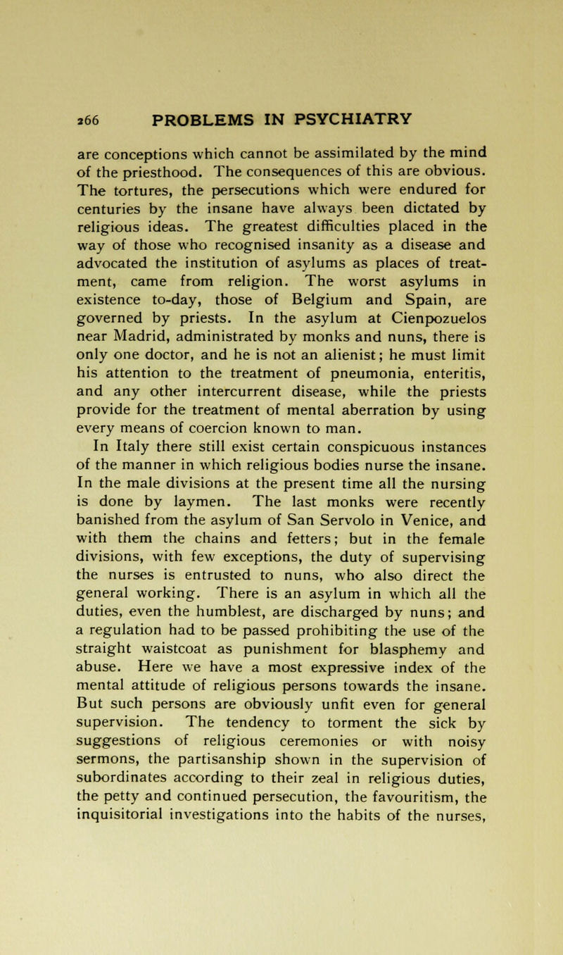 are conceptions which cannot be assimilated by the mind of the priesthood. The consequences of this are obvious. The tortures, the persecutions which were endured for centuries by the insane have always been dictated by religious ideas. The greatest difficulties placed in the way of those who recognised insanity as a disease and advocated the institution of asylums as places of treat- ment, came from religion. The worst asylums in existence to-day, those of Belgium and Spain, are governed by priests. In the asylum at Cienpozuelos near Madrid, administrated by monks and nuns, there is only one doctor, and he is not an alienist; he must limit his attention to the treatment of pneumonia, enteritis, and any other intercurrent disease, while the priests provide for the treatment of mental aberration by using every means of coercion known to man. In Italy there still exist certain conspicuous instances of the manner in which religious bodies nurse the insane. In the male divisions at the present time all the nursing is done by laymen. The last monks were recently banished from the asylum of San Servolo in Venice, and with them the chains and fetters; but in the female divisions, with few exceptions, the duty of supervising the nurses is entrusted to nuns, who also direct the general working. There is an asylum in which all the duties, even the humblest, are discharged by nuns; and a regulation had to be passed prohibiting the use of the straight waistcoat as punishment for blasphemy and abuse. Here we have a most expressive index of the mental attitude of religious persons towards the insane. But such persons are obviously unfit even for general supervision. The tendency to torment the sick by suggestions of religious ceremonies or with noisy sermons, the partisanship shown in the supervision of subordinates according to their zeal in religious duties, the petty and continued persecution, the favouritism, the inquisitorial investigations into the habits of the nurses,